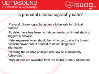 Is prenatal ultrasonography safe?

•Prenatal ultrasonography appears to be safe for clinical
practice.
•To date, there has been no independently confirmed study to
suggest otherwise.
•Fetal exposure times should be minimized, using the lowest
possible power output needed to obtain diagnostic
information,
•following the ALARA principle (As Low As Reasonably
Achievable).
•More details are available from the ISUOG Safety Statement.
 