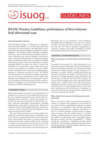Ultrasound Obstet Gynecol 2013; 41: 102–113
Published online in Wiley Online Library (wileyonlinelibrary.com). DOI: 10.1002/uog.12342
isuog.org GUIDELINES
ISUOG Practice Guidelines: performance of ﬁrst-trimester
fetal ultrasound scan
Clinical Standards Committee
The International Society of Ultrasound in Obstetrics
and Gynecology (ISUOG) is a scientiﬁc organization that
encourages safe clinical practice and high-quality teach-
ing and research related to diagnostic imaging in women’s
healthcare. The ISUOG Clinical Standards Committee
(CSC) has a remit to develop Practice Guidelines and Con-
sensus Statements that provide healthcare practitioners
with a consensus-based approach for diagnostic imaging.
They are intended to reﬂect what is considered by ISUOG
to be the best practice at the time at which they are issued.
Although ISUOG has made every effort to ensure that
Guidelines are accurate when issued, neither the Society
nor any of its employees or members accept any liability
for the consequences of any inaccurate or misleading data,
opinions or statements issued by the CSC. The ISUOG
CSC documents are not intended to establish a legal stan-
dard of care because interpretation of the evidence that
underpins the Guidelines may be inﬂuenced by individ-
ual circumstances, local protocol and available resources.
Approved Guidelines can be distributed freely with the
permission of ISUOG (info@isuog.org).
INTRODUCTION
Routine ultrasound examination is an established part of
antenatal care if resources are available and access possi-
ble. It is commonly performed in the second trimester1
,
although routine scanning is offered increasingly dur-
ing the ﬁrst trimester, particularly in high-resource set-
tings. Ongoing technological advancements, including
high-frequency transvaginal scanning, have allowed the
resolution of ultrasound imaging in the ﬁrst trimester to
evolve to a level at which early fetal development can be
assessed and monitored in detail.
The aim of this document is to provide guidance for
healthcare practitioners performing, or planning to per-
form, routine or indicated ﬁrst-trimester fetal ultrasound
scans. ‘First trimester’ here refers to a stage of pregnancy
starting from the time at which viability can be conﬁrmed
(i.e. presence of a gestational sac in the uterine cavity with
an embryo demonstrating cardiac activity) up to 13 + 6
weeks of gestation. Ultrasound scans performed after this
gestational age are not considered in these Guidelines.
Throughout these Guidelines we use the term ‘embryo’
for before 10 weeks and ‘fetus’ thereafter, to reﬂect the
fact that after 10 weeks of gestation organogenesis is
essentially complete and further development involves
predominantly fetal growth and organ maturation2,3
.
GENERAL CONSIDERATIONS
What is the purpose of a ﬁrst-trimester fetal ultrasound
scan?
In general, the main goal of a fetal ultrasound scan is
to provide accurate information which will facilitate the
delivery of optimized antenatal care with the best possible
outcomes for mother and fetus. In early pregnancy, it is
important to conﬁrm viability, establish gestational age
accurately, determine the number of fetuses and, in the
presence of a multiple pregnancy, assess chorionicity and
amnionicity. Towards the end of the ﬁrst trimester, the
scan also offers an opportunity to detect gross fetal abnor-
malities and, in health systems that offer ﬁrst-trimester
aneuploidy screening, measure the nuchal translucency
thickness (NT). It is acknowledged, however, that many
gross malformations may develop later in pregnancy or
may not be detected even with appropriate equipment and
in the most experienced of hands.
When should a ﬁrst-trimester fetal ultrasound scan be
performed?
There is no reason to offer routine ultrasound simply to
conﬁrm an ongoing early pregnancy in the absence of
any clinical concerns, pathological symptoms or speciﬁc
indications. It is advisable to offer the ﬁrst ultrasound
scan when gestational age is thought to be between 11
and 13 + 6 weeks’ gestation, as this provides an oppor-
tunity to achieve the aims outlined above, i.e. conﬁrm
viability, establish gestational age accurately, determine
the number of viable fetuses and, if requested, evaluate
fetal gross anatomy and risk of aneuploidy4–20
. Before
starting the examination, a healthcare provider should
counsel the woman/couple regarding the potential bene-
ﬁts and limitations of the ﬁrst-trimester ultrasound scan.
(GOOD PRACTICE POINT)
Copyright  2013 ISUOG. Published by John Wiley & Sons, Ltd. ISUOG GUIDELINES
 