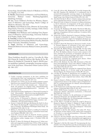 ISUOG Guidelines 357
Gynecology, David Geffen School of Medicine at UCLA,
Los Angeles, CA, USA
K. Hecher, Department of Obstetrics and Fetal Medicine,
University Medical Center Hamburg-Eppendorf,
Hamburg, Germany
W. Lee, Texas Children’s Pavilion for Women, Depart-
ment of Obstetrics and Gynecology, Baylor College of
Medicine, Houston, TX, USA
H. Munoz, Fetal Medicine Unit, Obstetric & Gynecology
Department, University of Chile, Santiago, Chile; Clinica
las Condes, Santiago, Chile
D. Paladini, Fetal Medicine and Cardiology Unit, Depart-
ment of Obstetrics and Gynecology, University Federico
II of Naples, Naples, Italy
B. Tutschek, Center for Fetal Medicine and Gynecological
Ultrasound, Basel, Switzerland; Medical Faculty, Heinrich
Heine University, D¨usseldorf, Germany
S. Yagel, Division of Obstetrics and Gynecology,
Hadassah-Hebrew University Medical Centers, Jerusalem,
Israel
CITATION
These Guidelines should be cited as: ‘Carvalho JS, Allan
LD, Chaoui R, Copel JA, DeVore GR, Hecher K, Lee W,
Munoz H, Paladini D, Tutschek B, Yagel S. ISUOG prac-
tice guidelines (updated): sonographic screening examina-
tion of the fetal heart. Ultrasound Obstet Gynecol 2013;
41: 348–359.’
REFERENCES
1. Cardiac screening examination of the fetus: guidelines for
performing the ‘basic’ and ‘extended basic’ cardiac scan. Ultra-
sound Obstet Gynecol 2006; 27: 107–113.
2. Antenatal care: routine care for the healthy pregnant woman.
http://www.nice.org.uk/CG062 [Accessed 23 October 2011].
3. 18 + 0 to 20 + 6 weeks fetal anomaly scan – National stan-
dards and guidance for England 2010. http://fetalanomaly.
screening.nhs.uk/standardsandpolicies2010 [Accessed 26
November 2011].
4. Ultrasound Screening: Supplement to Ultrasound Screening for
Fetal Abnormalities. http://www.rcog.org.uk/print/womens-
health/clinical-guidance/ultrasound-screeningRCOG2011
[Accessed 27 November 2011].
5. Israel Society of Ultrasound in Obstetrics and Gynecology.
http://www.isuog.org.il/main/siteNew/?page = &action = sid
Link&stld = 301 [Accessed 6 February 2012].
6. Ferencz C, Rubin JD, McCarter RJ, Brenner JI, Neill CA, Perry
LW, Hepner SI, Downing JW. Congenital heart disease: preva-
lence at livebirth. The Baltimore-Washington Infant Study. Am
J Epidemiol 1985; 121: 31–36.
7. Meberg A, Otterstad JE, Froland G, Lindberg H, Sorland SJ.
Outcome of congenital heart defects--a population-based study.
Acta Paediatr 2000; 89: 1344–1351.
8. Cuneo BF, Curran LF, Davis N, Elrad H. Trends in prenatal
diagnosis of critical cardiac defects in an integrated obstetric
and pediatric cardiac imaging center. J Perinatol 2004; 24:
674–678.
9. Rosano A, Botto LD, Botting B, Mastroiacovo P. Infant mor-
tality and congenital anomalies from 1950 to 1994: an interna-
tional perspective. J Epidemiol Community Health 2000; 54:
660–666.
10. Crane JP, LeFevre ML, Winborn RC, Evans JK, Ewigman BG,
Bain RP, Frigoletto FD, McNellis D. A randomized trial of
prenatal ultrasonographic screening: impact on the detection,
management, and outcome of anomalous fetuses. The RADIUS
Study Group. Am J Obstet Gynecol 1994; 171: 392–399.
11. Abu-Harb M, Hey E, Wren C. Death in infancy from unrecog-
nised congenital heart disease. Arch Dis Child 1994; 71: 3–7.
12. Bonnet D, Coltri A, Butera G, Fermont L, Le Bidois J, Kachaner
J, Sidi D. Detection of transposition of the great arteries in
fetuses reduces neonatal morbidity and mortality. Circulation
1999; 99: 916–918.
13. Tworetzky W, McElhinney DB, Reddy VM, Brook MM, Han-
ley FL, Silverman NH. Improved surgical outcome after fetal
diagnosis of hypoplastic left heart syndrome. Circulation 2001;
103: 1269–1273.
14. Andrews R, Tulloh R, Sharland G, Simpson J, Rollings S, Baker
E, Qureshi S, Rosenthal E, Austin C, Anderson D. Outcome
of staged reconstructive surgery for hypoplastic left heart syn-
drome following antenatal diagnosis. Arch Dis Child 2001; 85:
474–477.
15. Franklin O, Burch M, Manning N, Sleeman K, Gould S, Archer
N. Prenatal diagnosis of coarctation of the aorta improves
survival and reduces morbidity. Heart 2002; 87: 67–69.
16. Tworetzky W, Wilkins-Haug L, Jennings RW, Van Der Velde
ME, Marshall AC, Marx GR, Colan SD, Benson CB, Lock
JE, Perry SB. Balloon dilation of severe aortic stenosis in the
fetus: potential for prevention of hypoplastic left heart syn-
drome: candidate selection, technique, and results of successful
intervention. Circulation 2004; 110: 2125–2131.
17. Simpson LL. Screening for congenital heart disease. Obstet
Gynecol Clin North Am 2004; 31: 51–59.
18. DeVore GR, Medearis AL, Bear MB, Horenstein J, Platt LD.
Fetal echocardiography: factors that inﬂuence imaging of the
fetal heart during the second trimester of pregnancy. J Ultra-
sound Med 1993; 12: 659–663.
19. Sharland GK, Allan LD. Screening for congenital heart disease
prenatally. Results of a 2 1/2-year study in the South East
Thames Region. Br J Obstet Gynaecol 1992; 99: 220–225.
20. Carvalho JS, Mavrides E, Shinebourne EA, Campbell S, Thi-
laganathan B. Improving the effectiveness of routine prenatal
screening for major congenital heart defects. Heart 2002; 88:
387–391.
21. Hunter S, Heads A, Wyllie J, Robson S. Prenatal diagnosis of
congenital heart disease in the northern region of England: ben-
eﬁts of a training programme for obstetric ultrasonographers.
Heart 2000; 84: 294–298.
22. Lee W. Performance of the basic fetal cardiac ultrasound exam-
ination. J Ultrasound Med 1998; 17: 601–607.
23. AIUM. AIUM Practice Guideline for the performance of an
antepartum obstetric ultrasound examination. J Ultrasound
Med 2003; 22: 1116–1125.
24. ACR Practice Guideline for the performance of antepartum
obstetrical ultrasound. Am Coll Radiol 2003: 689–695.
25. ACOG Practice Bulletin No. 58. Ultrasonography in pregnancy.
Obstet Gynecol 2004; 104: 1449–1458.
26. Lee W, Allan L, Carvalho JS, Chaoui R, Copel J, Devore G,
Hecher K, Munoz H, Nelson T, Paladini D, Yagel S; ISUOG
Fetal Echocardiography Task Force. ISUOG consensus state-
ment: what constitutes a fetal echocardiogram? Ultrasound
Obstet Gynecol 2008; 32: 239–242.
27. Tegnander E, Eik-Nes SH, Johansen OJ, Linker DT. Prena-
tal detection of heart defects at the routine fetal examination
at 18 weeks in a non-selected population. Ultrasound Obstet
Gynecol 1995; 5: 372–380.
28. Chaoui R. The four-chamber view: four reasons why it seems
to fail in screening for cardiac abnormalities and suggestions to
improve detection rate. Ultrasound Obstet Gynecol 2003; 22:
3–10.
29. Tegnander E, Eik-Nes SH, Linker DT. Incorporating the four-
chamber view of the fetal heart into the second-trimester routine
fetal examination. Ultrasound Obstet Gynecol 1994; 4: 24–28.
Copyright  2013 ISUOG. Published by John Wiley & Sons, Ltd. Ultrasound Obstet Gynecol 2013; 41: 348–359.
 