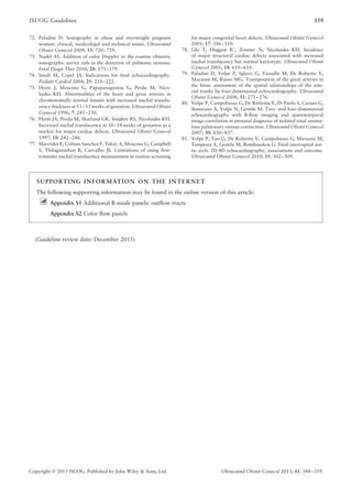ISUOG Guidelines 359
72. Paladini D. Sonography in obese and overweight pregnant
women: clinical, medicolegal and technical issues. Ultrasound
Obstet Gynecol 2009; 33: 720–729.
73. Nadel AS. Addition of color Doppler to the routine obstetric
sonographic survey aids in the detection of pulmonic stenosis.
Fetal Diagn Ther 2010; 28: 175–179.
74. Small M, Copel JA. Indications for fetal echocardiography.
Pediatr Cardiol 2004; 25: 210–222.
75. Hyett J, Moscoso G, Papapanagiotou G, Perdu M, Nico-
laides KH. Abnormalities of the heart and great arteries in
chromosomally normal fetuses with increased nuchal translu-
cency thickness at 11–13 weeks of gestation. Ultrasound Obstet
Gynecol 1996; 7: 245–250.
76. Hyett JA, Perdu M, Sharland GK, Snijders RS, Nicolaides KH.
Increased nuchal translucency at 10–14 weeks of gestation as a
marker for major cardiac defects. Ultrasound Obstet Gynecol
1997; 10: 242–246.
77. Mavrides E, Cobian-Sanchez F, Tekay A, Moscoso G, Campbell
S, Thilaganathan B, Carvalho JS. Limitations of using ﬁrst-
trimester nuchal translucency measurement in routine screening
for major congenital heart defects. Ultrasound Obstet Gynecol
2001; 17: 106–110.
78. Ghi T, Huggon IC, Zosmer N, Nicolaides KH. Incidence
of major structural cardiac defects associated with increased
nuchal translucency but normal karyotype. Ultrasound Obstet
Gynecol 2001; 18: 610–614.
79. Paladini D, Volpe P, Sglavo G, Vassallo M, De Robertis V,
Marasini M, Russo MG. Transposition of the great arteries in
the fetus: assessment of the spatial relationships of the arte-
rial trunks by four-dimensional echocardiography. Ultrasound
Obstet Gynecol 2008; 31: 271–276.
80. Volpe P, Campobasso G, De Robertis V, Di Paolo S, Caruso G,
Stanziano A, Volpe N, Gentile M. Two- and four-dimensional
echocardiography with B-ﬂow imaging and spatiotemporal
image correlation in prenatal diagnosis of isolated total anoma-
lous pulmonary venous connection. Ultrasound Obstet Gynecol
2007; 30: 830–837.
81. Volpe P, Tuo G, De Robertis V, Campobasso G, Marasini M,
Tempesta A, Gentile M, Rembouskos G. Fetal interrupted aor-
tic arch: 2D-4D echocardiography, associations and outcome.
Ultrasound Obstet Gynecol 2010; 35: 302–309.
SUPPORTING INFORMATION ON THE INTERNET
The following supporting information may be found in the online version of this article:
Appendix S1 Additional B-mode panels: outﬂow tracts
Appendix S2 Color ﬂow panels
(Guideline review date: December 2015)
Copyright  2013 ISUOG. Published by John Wiley & Sons, Ltd. Ultrasound Obstet Gynecol 2013; 41: 348–359.
 