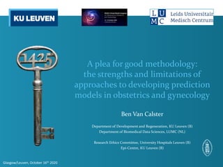 A plea for good methodology:
the strengths and limitations of
approaches to developing prediction
models in obstetrics and gynecology
Ben Van Calster
Department of Development and Regeneration, KU Leuven (B)
Department of Biomedical Data Sciences, LUMC (NL)
Research Ethics Committee, University Hospitals Leuven (B)
Epi-Centre, KU Leuven (B)
Glasgow/Leuven, October 16th 2020
 
