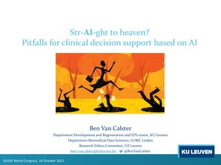 Str-AI-ght to heaven?
Pitfalls for clinical decision support based on AI
Ben Van Calster
Department Development and Regeneration and EPI-centre, KU Leuven
Department Biomedical Data Sciences, LUMC Leiden
Research Ethics Committee, UZ Leuven
ben.vancalster@kuleuven.be; @BenVanCalster
ISUOG World Congress, 16 October 2021
 