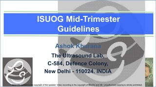 ISUOG Mid-Trimester
                               Guidelines

                                                Ashok Khurana
                                      The Ultrasound Lab,
                                     C-584, Defence Colony,
                                    New Delhi - 110024. INDIA

Scientific content is the copyright of the speaker. Video recording is the copyright of ISUOG and GE. Unauthorized copying is strictly prohibited.
 