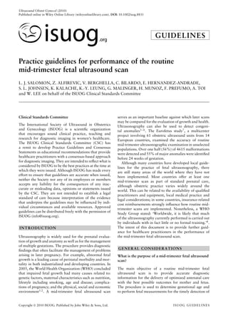 Ultrasound Obstet Gynecol (2010)
Published online in Wiley Online Library (wileyonlinelibrary.com). DOI: 10.1002/uog.8831
GUIDELINES
Practice guidelines for performance of the routine
mid-trimester fetal ultrasound scan
L. J. SALOMON, Z. ALFIREVIC, V. BERGHELLA, C. BILARDO, E. HERNANDEZ-ANDRADE,
S. L. JOHNSEN, K. KALACHE, K.-Y. LEUNG, G. MALINGER, H. MUNOZ, F. PREFUMO, A. TOI
and W. LEE on behalf of the ISUOG Clinical Standards Committee
Clinical Standards Committee
The International Society of Ultrasound in Obstetrics
and Gynecology (ISUOG) is a scientiﬁc organization
that encourages sound clinical practice, teaching and
research for diagnostic imaging in women’s healthcare.
The ISUOG Clinical Standards Committee (CSC) has
a remit to develop Practice Guidelines and Consensus
Statements as educational recommendations that provide
healthcare practitioners with a consensus-based approach
for diagnostic imaging. They are intended to reﬂect what is
considered by ISUOG to be the best practices at the time at
which they were issued. Although ISUOG has made every
effort to ensure that guidelines are accurate when issued,
neither the Society nor any of its employees or members
accepts any liability for the consequences of any inac-
curate or misleading data, opinions or statements issued
by the CSC. They are not intended to establish a legal
standard of care because interpretation of the evidence
that underpins the guidelines may be inﬂuenced by indi-
vidual circumstances and available resources. Approved
guidelines can be distributed freely with the permission of
ISUOG (info@isuog.org).
INTRODUCTION
Ultrasonography is widely used for the prenatal evalua-
tion of growth and anatomy as well as for the management
of multiple gestations. The procedure provides diagnostic
ﬁndings that often facilitate the management of problems
arising in later pregnancy. For example, abnormal fetal
growth is a leading cause of perinatal morbidity and mor-
tality in both industrialized and developing countries. In
2005, the World Health Organization (WHO) concluded
that impaired fetal growth had many causes related to:
genetic factors, maternal characteristics such as nutrition,
lifestyle including smoking, age and disease; complica-
tions of pregnancy; and the physical, social and economic
environment1,2
. A mid-trimester fetal ultrasound scan
serves as an important baseline against which later scans
may be compared for the evaluation of growth and health.
Ultrasonography can also be used to detect congeni-
tal anomalies3–6
. The Eurofetus study7
, a multicenter
project involving 61 obstetric ultrasound units from 14
European countries, examined the accuracy of routine
mid-trimester ultrasonographic examination in unselected
populations. Over one half (56%) of 4615 malformations
were detected and 55% of major anomalies were identiﬁed
before 24 weeks of gestation.
Although many countries have developed local guide-
lines for the practice of fetal ultrasonography, there
are still many areas of the world where they have not
been implemented. Most countries offer at least one
mid-trimester scan as part of standard prenatal care,
although obstetric practice varies widely around the
world. This can be related to the availability of qualiﬁed
practitioners and equipment, local medical practice and
legal considerations; in some countries, insurance-related
cost reimbursements strongly inﬂuence how routine mid-
trimester scans are implemented. Nonetheless, a WHO
Study Group stated: ‘Worldwide, it is likely that much
of the ultrasonography currently performed is carried out
by individuals with in fact little or no formal training.’8
.
The intent of this document is to provide further guid-
ance for healthcare practitioners in the performance of
the mid-trimester fetal ultrasound scan.
GENERAL CONSIDERATIONS
What is the purpose of a mid-trimester fetal ultrasound
scan?
The main objective of a routine mid-trimester fetal
ultrasound scan is to provide accurate diagnostic
information for the delivery of optimized antenatal care
with the best possible outcomes for mother and fetus.
The procedure is used to determine gestational age and
to perform fetal measurements for the timely detection of
Copyright  2010 ISUOG. Published by John Wiley & Sons, Ltd. ISUOG GUIDELINES
 