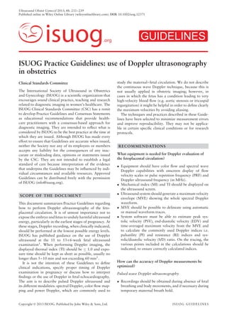 Ultrasound Obstet Gynecol 2013; 41: 233–239
Published online in Wiley Online Library (wileyonlinelibrary.com). DOI: 10.1002/uog.12371
isuog.org GUIDELINES
ISUOG Practice Guidelines: use of Doppler ultrasonography
in obstetrics
Clinical Standards Committee
The International Society of Ultrasound in Obstetrics
and Gynecology (ISUOG) is a scientiﬁc organization that
encourages sound clinical practice, teaching and research
related to diagnostic imaging in women’s healthcare. The
ISUOG Clinical Standards Committee (CSC) has a remit
to develop Practice Guidelines and Consensus Statements
as educational recommendations that provide health-
care practitioners with a consensus-based approach for
diagnostic imaging. They are intended to reﬂect what is
considered by ISUOG to be the best practice at the time at
which they are issued. Although ISUOG has made every
effort to ensure that Guidelines are accurate when issued,
neither the Society nor any of its employees or members
accepts any liability for the consequences of any inac-
curate or misleading data, opinions or statements issued
by the CSC. They are not intended to establish a legal
standard of care because interpretation of the evidence
that underpins the Guidelines may be inﬂuenced by indi-
vidual circumstances and available resources. Approved
Guidelines can be distributed freely with the permission
of ISUOG (info@isuog.org).
SCOPE OF THE DOCUMENT
This document summarizes Practice Guidelines regarding
how to perform Doppler ultrasonography of the feto-
placental circulation. It is of utmost importance not to
expose the embryo and fetus to unduly harmful ultrasound
energy, particularly in the earliest stages of pregnancy. At
these stages, Doppler recording, when clinically indicated,
should be performed at the lowest possible energy levels.
ISUOG has published guidance on the use of Doppler
ultrasound at the 11 to 13+6-week fetal ultrasound
examination1. When performing Doppler imaging, the
displayed thermal index (TI) should be ≤ 1.0 and expo-
sure time should be kept as short as possible, usually no
longer than 5–10 min and not exceeding 60 min1
.
It is not the intention of these Guidelines to deﬁne
clinical indications, specify proper timing of Doppler
examination in pregnancy or discuss how to interpret
ﬁndings or the use of Doppler in fetal echocardiography.
The aim is to describe pulsed Doppler ultrasound and
its different modalities: spectral Doppler, color ﬂow map-
ping and power Doppler, which are commonly used to
study the maternal–fetal circulation. We do not describe
the continuous wave Doppler technique, because this is
not usually applied in obstetric imaging; however, in
cases in which the fetus has a condition leading to very
high-velocity blood ﬂow (e.g. aortic stenosis or tricuspid
regurgitation) it might be helpful in order to deﬁne clearly
the maximum velocities by avoiding aliasing.
The techniques and practices described in these Guide-
lines have been selected to minimize measurement errors
and improve reproducibility. They may not be applica-
ble in certain speciﬁc clinical conditions or for research
protocols.
RECOMMENDATIONS
What equipment is needed for Doppler evaluation of
the fetoplacental circulation?
• Equipment should have color ﬂow and spectral wave
Doppler capabilities with onscreen display of ﬂow
velocity scales or pulse repetition frequency (PRF) and
Doppler ultrasound frequency (in MHz).
• Mechanical index (MI) and TI should be displayed on
the ultrasound screen.
• Ultrasound system should generate a maximum velocity
envelope (MVE) showing the whole spectral Doppler
waveform.
• MVE should be possible to delineate using automatic
or manual waveform traces.
• System software must be able to estimate peak sys-
tolic velocity (PSV), end-diastolic velocity (EDV) and
time-averaged maximum velocity from the MVE and
to calculate the commonly used Doppler indices i.e.
pulsatility (PI) and resistance (RI) indices and sys-
tolic/diastolic velocity (S/D) ratio. On the tracing, the
various points included in the calculations should be
indicated, to ensure correctly calculated indices.
How can the accuracy of Doppler measurements be
optimized?
Pulsed wave Doppler ultrasonography
• Recordings should be obtained during absence of fetal
breathing and body movements, and if necessary during
temporary maternal breath hold.
Copyright  2013 ISUOG. Published by John Wiley & Sons, Ltd. ISUOG GUIDELINES
 