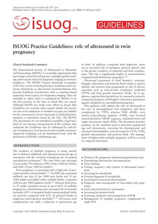 Ultrasound Obstet Gynecol 2016; 47: 247–263
Published online in Wiley Online Library (wileyonlinelibrary.com). DOI: 10.1002/uog.15821
isuog.org GUIDELINES
ISUOG Practice Guidelines: role of ultrasound in twin
pregnancy
Clinical Standards Committee
The International Society of Ultrasound in Obstetrics
and Gynecology (ISUOG) is a scientiﬁc organization that
encourages sound clinical practice, and high-quality teach-
ing and research related to diagnostic imaging in women’s
healthcare. The ISUOG Clinical Standards Committee
(CSC) has a remit to develop Practice Guidelines and Con-
sensus Statements as educational recommendations that
provide healthcare practitioners with a consensus-based
approach, from experts, for diagnostic imaging. They are
intended to reﬂect what is considered by ISUOG to be
the best practice at the time at which they are issued.
Although ISUOG has made every effort to ensure that
Guidelines are accurate when issued, neither the Society
nor any of its employees or members accepts any liability
for the consequences of any inaccurate or misleading data,
opinions or statements issued by the CSC. The ISUOG
CSC documents are not intended to establish a legal stan-
dard of care because interpretation of the evidence that
underpins the Guidelines may be inﬂuenced by individ-
ual circumstances, local protocol and available resources.
Approved Guidelines can be distributed freely with the
permission of ISUOG (info@isuog.org).
INTRODUCTION
The incidence of multiple pregnancy is rising, mainly
due to delayed childbirth and advanced maternal age at
conception and the resultant widespread use of assisted
reproduction techniques1
. The twin birth rate increased
by just under 70% between 1980 (19 per 1000 live births)
and 2006 (32 per 1000 live births)2
.
Twin pregnancy is associated with a high risk of peri-
natal mortality and morbidity3–6. In 2009, the associated
stillbirth rate was 12 per 1000 twin births and 31 per
1000 triplet and higher-order multiple births, compared
with ﬁve per 1000 singleton births7,8
. Preterm birth prior
to 37 weeks’ gestation occurs in up to 60% of multiple
pregnancies, contributing to the increased risk of neonatal
mortality (65% of neonatal deaths among multiple births
are preterm, compared with 43% of neonatal deaths in
singletons) and long-term morbidity9–12
. Of course, such
complications rise with a reduction in gestational age
at birth. In addition, compared with singletons, twins
are at increased risk of iatrogenic preterm delivery due
to the greater incidence of maternal and fetal complica-
tions. The risk is signiﬁcantly higher in monochorionic
compared with dichorionic pregnancy3–6
.
Ultrasound assessment of fetal biometry, anatomy,
Doppler velocimetry and amniotic ﬂuid volume is used to
identify and monitor twin pregnancies at risk of adverse
outcomes such as twin-to-twin transfusion syndrome
(TTTS) and fetal growth restriction (FGR). As in sin-
gletons, impaired fetal growth can be assessed in twins by
comparing biometry and Doppler velocimetry parameters
against standards for uncomplicated pregnancy.
This guidance will address the role of ultrasound in
the care of uncomplicated twin pregnancy and those
complicated by TTTS, selective FGR (sFGR), twin
anemia–polycythemia sequence (TAPS), twin reversed
arterial perfusion (TRAP) sequence, conjoined twins and
single intrauterine death (IUD). The document provides
guidance on the methods used to determine gestational
age and chorionicity, screening for chromosomal and
structural abnormalities, and screening for TTTS, TAPS,
growth abnormalities and preterm birth. The manage-
ment of higher-order multiple pregnancy will be covered
in a separate document.
OUTLINE/SCOPE
• Dating of the pregnancy (determining gestational age)
• Determining chorionicity and amnionicity
• Twin labeling
• Timing, frequency and content of ultrasound assess-
ment
• Screening for aneuploidy
• Prenatal diagnosis of aneuploidy
• Screening for structural abnormalities
• Diagnosis and management of discordant twin preg-
nancy
• Fetal reduction/selective termination
• Screening for preterm birth
• Screening, diagnosis and management of FGR
• Management of multiple pregnancy complicated by
single IUD
Copyright © 2015 ISUOG. Published by John Wiley & Sons Ltd. ISUOG GUIDELINES
 