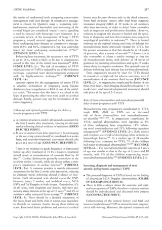 ISUOG Guidelines 257
the results of randomized trials comparing conservative
management with laser therapy. If conservative manage-
ment is chosen for Quintero stage I, worsening poly-
hydramnios, maternal discomfort and shortening of the
cervical length are considered ‘rescue’ criteria signalling
a need to proceed with fetoscopic laser treatment. In a
systematic review of the management of Stage 1 TTTS
pregnancy, overall survival appeared to be similar for
those undergoing laser therapy or conservative manage-
ment (85% and 86%, respectively), but was somewhat
lower for those undergoing amnioreduction (77%)95
(EVIDENCE LEVEL: 2–).
Following laser treatment, the recurrence rate of TTTS
is up to 14%, which is likely to be due to anastomoses
missed at the time of the initial laser treatment96 (EVI-
DENCE LEVEL: 2–). The risk of recurrence of TTTS
and occurrence of TAPS is reduced by use of the Solomon
technique (equatorial laser dichorionization) compared
with the highly-selective technique86,87
(EVIDENCE
LEVEL: 1+).
Another option for the management of severe TTTS
is selective termination of pregnancy using bipolar
diathermy, laser coagulation or RFA of one of the umbil-
ical cords. This means that this fetus is sacriﬁced in the
hope of protecting the other twin from death or cerebral
damage. Rarely, parents may opt for termination of the
entire pregnancy.
Follow-up and optimal gestational age for delivery
in twin pregnancy with TTTS
• A common practice is weekly ultrasound assessment for
the ﬁrst 2 weeks after treatment, reducing to alternate
weeks following clinical evidence of resolution (GOOD
PRACTICE POINT).
• In case of demise of one fetus (post-laser), brain imaging
of the surviving cotwin should be considered 4–6 weeks
later, and neurodevelopmental assessment should take
place at 2 years of age (GOOD PRACTICE POINT).
There is no evidence to guide frequency of ultrasound
follow-up after treatment of TTTS. However, treatment
should result in normalization of amniotic ﬂuid by 14
days97
. Cardiac dysfunction generally normalizes in the
recipient within 1 month, while the donor suffers a tem-
porary impairment of cardiac function98
(EVIDENCE
LEVEL: 2+). A common practice is weekly ultrasound
assessment for the ﬁrst 2 weeks after treatment, reducing
to alternate weeks following clinical evidence of reso-
lution. Each ultrasound scan should assess the DVP,
biometry (every 2 weeks), and umbilical artery, MCA
(PSV) and DV Doppler in both fetuses. Nevertheless, 8%
of all twins, both recipients and donors, will have pul-
monary artery stenosis at the age of 10 years99
and 4% of
survivors suffer antenatal brain damage100
(EVIDENCE
LEVEL: 3). There should be a detailed assessment of
the brain, heart and limbs (risk of amputation secondary
to thrombi or amniotic bands) during these follow-up
scans. Functional heart problems and antenatal cerebral
lesions may become obvious only in the third trimester.
Some fetal medicine centers offer fetal brain magnetic
resonance imaging (MRI) at 30 weeks to all survivors
after laser treatment, in order to detect brain anomalies
such as migration and proliferation disorders. However,
evidence to support this practice is limited and the speci-
ﬁcity of diagnosis and how this translates into long-term
neurological morbidity is unknown101. There is limited
evidence on the optimal timing and route of delivery for
monochorionic twins previously treated for TTTS, but
the general consensus is that this should be at 34 weeks
of gestation, after a course of steroids102
. However, it is
also reasonable to adopt a similar strategy as that for
all monochorionic twins, with delivery at 34 weeks of
gestation for persisting abnormalities and up to 37 weeks
where there is complete resolution. The optimal route of
delivery following laser therapy has not been determined.
Twin pregnancies treated by laser for TTTS should
be considered as high risk for adverse outcomes, even if
normalization of the amniotic ﬂuid occurs (EVIDENCE
LEVEL: 2–). In pregnancies complicated by demise of one
fetus (post-laser), brain imaging should be considered 4–6
weeks later, and neurodevelopmental assessment should
take place at the age of 2–3 years.
Risk of brain abnormalities and neurodevelopmental
delay in twin pregnancy with TTTS
Monochorionic twin pregnancies complicated by TTTS,
single IUD, sFGR or TAPS are at increased
risk of brain abnormalities and neurodevelopmen-
tal disability73,103–105. In pregnancies complicated by
TTTS, cerebral abnormalities were reported in 5%
of those undergoing laser coagulation, 14% follow-
ing serial amnioreduction and 21% following expectant
management104
(EVIDENCE LEVEL: 2–). Both donors
and recipients are at risk of developing either ischemic or
hemorrhagic lesions104
. At a median age of 34 months
following laser treatment for TTTS, 7% of the children
had major neurological abnormalities106,107
(EVIDENCE
LEVEL: 2–). The neurodevelopmental outcome at 6 years
of age was similar to that at the age of 2 years and 10
months, with 9% of the children experiencing major
neurodevelopmental delay108 (EVIDENCE LEVEL: 2–).
Screening, diagnosis and management of twin
anemia–polycythemia sequence (TAPS)
• The prenatal diagnosis of TAPS is based on the ﬁnding
of discordant MCA Doppler abnormalities (GRADE
OF RECOMMENDATION: D).
• There is little evidence about the outcome and opti-
mal management of TAPS; therefore treatment options
should be individualized and discussed with parents
(GOOD PRACTICE POINT).
Understanding of the natural history and fetal and
neonatal implications of TAPS in monochorionic pregnan-
cies is still evolving. Moreover, the optimal treatment and
Copyright © 2015 ISUOG. Published by John Wiley & Sons Ltd. Ultrasound Obstet Gynecol 2016; 47: 247–263.
 