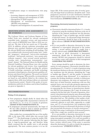 248 ISUOG Guidelines
• Complications unique to monochorionic twin preg-
nancy
– Screening, diagnosis and management of TTTS
– Screening, diagnosis and management of TAPS
– Management of TRAP sequence
– Management of monochorionic monoamniotic
(MCMA) twin pregnancy
– Diagnosis and management of conjoined twins
IDENTIFICATION AND ASSESSMENT
OF EVIDENCE
The Cochrane Library and Cochrane Register of Con-
trolled Trials were searched for relevant randomized
controlled trials, systematic reviews and meta-analyses
and a search of MEDLINE from 1966 to 2014 was car-
ried out. The date of the last search was 15 November
2014. In addition, relevant conference proceedings and
abstracts were searched. Databases were searched using
the relevant MeSH terms including all sub-headings. This
was combined with a keyword search using ‘twin’, ‘multi-
ple’, ‘pregnancy’, ‘ultrasound’, ‘twin-to-twin transfusion
syndrome’, ‘fetal growth restriction’, ‘twin anemia poly-
cythemia sequence’, ‘twin reversed arterial perfusion’,
‘acardiac twin’, ‘monochorionic monoamniotic’, ‘con-
joined’, ‘demise’. The National Library for Health and the
National Guidelines Clearing House were also searched
for relevant guidelines and reviews. Gray (unpublished)
literature was identiﬁed through searching the websites
of health technology assessment and health technology
assessment-related agencies, clinical practice guideline col-
lections and clinical trial registries. The search was limited
to the English language. When possible, recommendations
are based on, and explicitly linked to, the evidence that
supports them, while areas lacking evidence are annotated
as ‘good practice points’. Details of the grades of recom-
mendations and levels of evidence used in these Guidelines
are given in Appendix 1.
RECOMMENDATIONS
Dating of twin pregnancy
• Twin pregnancies should ideally be dated when the
crown–rump length (CRL) measurement is between 45
and 84 mm (i.e. 11 + 0 to 13 + 6 weeks of gestation)
(GRADE OF RECOMMENDATION: D).
• In pregnancies conceived spontaneously, the larger of
the two CRLs should be used to estimate gestational
age (GRADE OF RECOMMENDATION: C).
Other studies have recommended the use of the smaller
CRL or the mean CRL, which takes into account both
fetuses13–15. The disadvantage of using the smaller CRL
is the potential of the operator believing that the larger
twin is large-for-gestational age, and therefore being
falsely reassured that the smaller twin is still growing
appropriately. The most common practice is to use the
larger CRL. If the woman presents after 14 weeks’ gesta-
tion, the larger head circumference should be used1
. Twin
pregnancies conceived via in-vitro fertilization should be
dated using the oocyte retrieval date or the embryonic age
from fertilization (EVIDENCE LEVEL: 2+).
Determining chorionicity/amnionicity in twin
pregnancy
• Chorionicity should be determined before 13 + 6 weeks
of gestation using the membrane thickness at the site of
insertion of the amniotic membrane into the placenta,
identifying the T sign or lambda sign, and the number
of placental masses. An ultrasound image demonstrat-
ing the chorionicity should be kept in the records for
future reference (GRADE OF RECOMMENDATION:
D).
• If it is not possible to determine chorionicity by trans-
abdominal or transvaginal ultrasound in the routine
setting, a second opinion should be sought from a
tertiary referral center (GOOD PRACTICE POINT).
• At the time at which chorionicity is determined,
amnionicity should also be determined and docu-
mented. MCMA twin pregnancies should be referred
to a tertiary center with expertise in their management
(GOOD PRACTICE POINT).
Every attempt should be made to determine the chori-
onicity of a twin pregnancy. Chorionicity should be deter-
mined between 11 + 0 and 13 + 6 weeks of gestation using
the membrane thickness at the site of insertion of the amni-
otic membrane into the placenta, identifying the T-sign
or lambda sign (Figure 1), and the number of placental
masses visualized using ultrasound1. It is important to
examine the dividing membrane carefully; in dichorionic
diamniotic twin pregnancy, the twins are separated by a
thick layer of fused chorionic membranes with two thin
amniotic layers, one on each side, giving the appearance of
a ‘full lambda’, compared with only two thin amniotic lay-
ers separating the two fetuses in monochorionic diamni-
otic (MCDA) twin pregnancy (the T-sign). In women pre-
senting for the ﬁrst time after 14 weeks of gestation, chori-
onicity is best determined using the same ultrasound signs,
in particular by counting the membrane layers, and noting
discordant fetal sex. The reliability of the number of pla-
cental masses is questionable, as dichorionic placentae are
commonly adjacent to each other, appearing as a single
mass, and 3% of monochorionic twin pregnancies have
two placental masses on ultrasound, the presence of which
does not preclude the presence of vascular anastomoses16
.
It is likely that using a combination of ultrasound features,
rather than a single one, would be more accurate1
.
If it is not possible to determine chorionicity by trans-
abdominal ultrasound imaging, this should be attempted
using transvaginal sonography. If it is still not possible to
determine chorionicity, a second opinion should be sought
from a tertiary referral center. If the center is uncertain
about the chorionicity, it is safer to classify the pregnancy
as monochorionic1 (EVIDENCE LEVEL: 3).
Copyright © 2015 ISUOG. Published by John Wiley & Sons Ltd. Ultrasound Obstet Gynecol 2016; 47: 247–263.
 