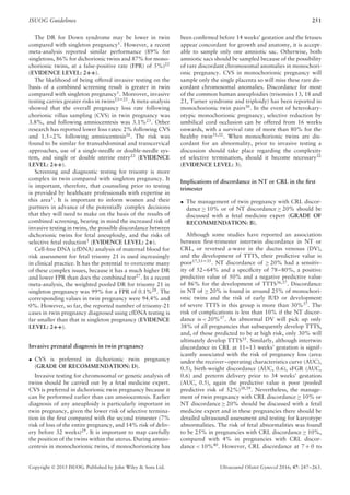 ISUOG Guidelines 251
The DR for Down syndrome may be lower in twin
compared with singleton pregnancy1
. However, a recent
meta-analysis reported similar performance (89% for
singletons, 86% for dichorionic twins and 87% for mono-
chorionic twins, at a false-positive rate (FPR) of 5%)22
(EVIDENCE LEVEL: 2++).
The likelihood of being offered invasive testing on the
basis of a combined screening result is greater in twin
compared with singleton pregnancy1
. Moreover, invasive
testing carries greater risks in twins23–25
. A meta-analysis
showed that the overall pregnancy loss rate following
chorionic villus sampling (CVS) in twin pregnancy was
3.8%, and following amniocentesis was 3.1%23
. Other
research has reported lower loss rates: 2% following CVS
and 1.5–2% following amniocentesis26
. The risk was
found to be similar for transabdominal and transcervical
approaches, use of a single-needle or double-needle sys-
tem, and single or double uterine entry23
(EVIDENCE
LEVEL: 2++).
Screening and diagnostic testing for trisomy is more
complex in twin compared with singleton pregnancy. It
is important, therefore, that counseling prior to testing
is provided by healthcare professionals with expertise in
this area1
. It is important to inform women and their
partners in advance of the potentially complex decisions
that they will need to make on the basis of the results of
combined screening, bearing in mind the increased risk of
invasive testing in twins, the possible discordance between
dichorionic twins for fetal aneuploidy, and the risks of
selective fetal reduction1
(EVIDENCE LEVEL: 2+).
Cell-free DNA (cfDNA) analysis of maternal blood for
risk assessment for fetal trisomy 21 is used increasingly
in clinical practice. It has the potential to overcome many
of these complex issues, because it has a much higher DR
and lower FPR than does the combined test27
. In a recent
meta-analysis, the weighted pooled DR for trisomy 21 in
singleton pregnancy was 99% for a FPR of 0.1%28. The
corresponding values in twin pregnancy were 94.4% and
0%. However, so far, the reported number of trisomy-21
cases in twin pregnancy diagnosed using cfDNA testing is
far smaller than that in singleton pregnancy (EVIDENCE
LEVEL: 2++).
Invasive prenatal diagnosis in twin pregnancy
• CVS is preferred in dichorionic twin pregnancy
(GRADE OF RECOMMENDATION: D).
Invasive testing for chromosomal or genetic analysis of
twins should be carried out by a fetal medicine expert.
CVS is preferred in dichorionic twin pregnancy because it
can be performed earlier than can amniocentesis. Earlier
diagnosis of any aneuploidy is particularly important in
twin pregnancy, given the lower risk of selective termina-
tion in the ﬁrst compared with the second trimester (7%
risk of loss of the entire pregnancy, and 14% risk of deliv-
ery before 32 weeks)29
. It is important to map carefully
the position of the twins within the uterus. During amnio-
centesis in monochorionic twins, if monochorionicity has
been conﬁrmed before 14 weeks’ gestation and the fetuses
appear concordant for growth and anatomy, it is accept-
able to sample only one amniotic sac. Otherwise, both
amniotic sacs should be sampled because of the possibility
of rare discordant chromosomal anomalies in monochori-
onic pregnancy. CVS in monochorionic pregnancy will
sample only the single placenta so will miss these rare dis-
cordant chromosomal anomalies. Discordance for most
of the common human aneuploidies (trisomies 13, 18 and
21, Turner syndrome and triploidy) has been reported in
monochorionic twin pairs30
. In the event of heterokary-
otypic monochorionic pregnancy, selective reduction by
umbilical cord occlusion can be offered from 16 weeks
onwards, with a survival rate of more than 80% for the
healthy twin31,32. When monochorionic twins are dis-
cordant for an abnormality, prior to invasive testing a
discussion should take place regarding the complexity
of selective termination, should it become necessary32
(EVIDENCE LEVEL: 3).
Implications of discordance in NT or CRL in the ﬁrst
trimester
• The management of twin pregnancy with CRL discor-
dance ≥ 10% or of NT discordance ≥ 20% should be
discussed with a fetal medicine expert (GRADE OF
RECOMMENDATION: B).
Although some studies have reported an association
between ﬁrst-trimester intertwin discordance in NT or
CRL, or reversed a-wave in the ductus venosus (DV),
and the development of TTTS, their predictive value is
poor17,33–35
. NT discordance of ≥ 20% had a sensitiv-
ity of 52–64% and a speciﬁcity of 78–80%, a positive
predictive value of 50% and a negative predictive value
of 86% for the development of TTTS36,37
. Discordance
in NT of ≥ 20% is found in around 25% of monochori-
onic twins and the risk of early IUD or development
of severe TTTS in this group is more than 30%37. The
risk of complications is less than 10% if the NT discor-
dance is < 20%37
. An abnormal DV will pick up only
38% of all pregnancies that subsequently develop TTTS,
and, of those predicted to be at high risk, only 30% will
ultimately develop TTTS35. Similarly, although intertwin
discordance in CRL at 11–13 weeks’ gestation is signif-
icantly associated with the risk of pregnancy loss (area
under the receiver–operating characteristics curve (AUC),
0.5), birth-weight discordance (AUC, 0.6), sFGR (AUC,
0.6) and preterm delivery prior to 34 weeks’ gestation
(AUC, 0.5), again the predictive value is poor (pooled
predictive risk of 52%)38,39
. Nevertheless, the manage-
ment of twin pregnancy with CRL discordance ≥ 10% or
NT discordance ≥ 20% should be discussed with a fetal
medicine expert and in these pregnancies there should be
detailed ultrasound assessment and testing for karyotype
abnormalities. The risk of fetal abnormalities was found
to be 25% in pregnancies with CRL discordance ≥ 10%,
compared with 4% in pregnancies with CRL discor-
dance < 10%40. However, CRL discordance at 7 + 0 to
Copyright © 2015 ISUOG. Published by John Wiley & Sons Ltd. Ultrasound Obstet Gynecol 2016; 47: 247–263.
 