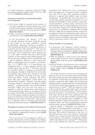 252 ISUOG Guidelines
9 + 6 weeks’ gestation is a predictor of the risk of single
fetal demise in the ﬁrst trimester (DR of 74% for a FPR
of 5%)41
(EVIDENCE LEVEL: 2++).
Ultrasound screening for structural abnormalities
in twin pregnancy
• Twin fetuses should be assessed for the presence of
any major anomalies at the ﬁrst-trimester scan, and a
routine second-trimester (anomaly) scan should be per-
formed at around 20 (18–22) weeks’ gestation (GOOD
PRACTICE POINT).
• Cardiac screening assessment should be performed in
monochorionic twins (GOOD PRACTICE POINT).
At the ﬁrst-trimester scan (between 11 + 0 and
13 + 6 weeks’ gestation) the fetuses should be assessed
for the presence of any major anomalies42
. Routine
second-trimester ultrasound screening for anomalies in
twins should be performed by an experienced operator at
around 20 (18–22) weeks’ gestation1,43
. This scan may
be more difﬁcult than usual because of the presence of a
second fetus, and it is important to allow adequate time
(i.e. in the order of 45 min). The risk of fetal anomaly
is greater in twin compared with singleton pregnancy44.
The rate per fetus in dizygotic twins is probably the same
as that in singletons, whereas it is two-to-three times
higher in monozygotic twins. In around 1 in 25 dichori-
onic, 1 in 15 MCDA and 1 in 6 monoamniotic twin
pregnancies, there is a major congenital anomaly that
typically affects only one twin45,46
. Therefore, screening
for anomalies should be considered in monochorionic
twin pregnancy, bearing in mind that brain and cardiac
abnormalities might become more obvious in the third
trimester. Abnormalities associated with twins include
neural tube defects, anterior abdominal wall defects,
facial clefts, brain abnormalities, cardiac defects and
gastrointestinal anomalies. Therefore, screening cardiac
assessment should be performed according to ISUOG
guidance47
, including laterality, situs and four-chamber,
ventricular outﬂow tract and aortic arch views. It is
important to make the woman aware of the limitations
of ultrasound screening, which vary according to the type
of anomaly. The beneﬁts of screening for fetal anomaly in
the second trimester include giving parents the chance to
prepare for the birth of a baby with a potential problem,
offering them the option of termination, allowing trans-
fer to a specialist center for the birth, and, potentially,
facilitating intrauterine therapy1
(EVIDENCE LEVEL: 3).
Managing twin pregnancy discordant for fetal anomaly
• Twin pregnancies discordant for fetal anomaly should
be referred to a regional fetal medicine center (GOOD
PRACTICE POINT).
One to two percent of twin pregnancies will have an
anomaly affecting only one fetus, leading to the challeng-
ing decision between expectant management and selective
termination of the affected twin. Even in monozygotic
twins, concordance for a structural anomaly is found in
fewer than 20% of cases. Such pregnancies should be
referred to a regional fetal medicine center for further
management1. In monochorionic twins discordant for a
structural abnormality, discordant aneuploidy is very rare
(though not impossible). In these situations, expert ultra-
sound assessment in a tertiary center, with invasive fetal
chromosomal or genetic testing if indicated, and a discus-
sion of the likely prognosis for both the affected and the
normal twin, are essential. For conditions that are lethal
and carry a high risk of intrauterine demise, conservative
management is preferred in dichorionic twins, whereas in
monochorionic twin pregnancy this would warrant inter-
vention to protect the healthy cotwin against the adverse
effects of spontaneous demise of the other.
Selective feticide in twin pregnancy
• In dichorionic twin pregnancy, selective feticide is
performed by ultrasound-guided intracardiac or intra-
funicular injection of potassium chloride or lignocaine,
preferably in the ﬁrst trimester (GRADE OF RECOM-
MENDATION: B).
• When the diagnosis is made in the second trimester,
women might opt for late selective termination in the
third trimester, if the law permits (GOOD PRACTICE
POINT).
• Selective feticide in monochorionic twins is performed
by cord occlusion, intrafetal laser ablation or radiofre-
quency ablation (RFA) (GRADE OF RECOMMEN-
DATION: B).
The timing of selective termination in twin pregnancy
inﬂuences the risk of miscarriage and/or preterm birth.
This is particularly relevant in twin pregnancies discordant
for anomalies, in which selective termination in the second
trimester is associated with a higher risk of miscarriage
and preterm birth, compared with that in the ﬁrst trimester
(7% risk of loss of the entire pregnancy, and 14% risk of
delivery before 32 weeks)29
. When the diagnosis is made
in the second trimester, women might opt for a late selec-
tive termination in the third trimester, if the law permits,
when the procedure is associated with a risk of preterm
birth rather than fetal loss of the unaffected twin. The
pros and cons of each option should be considered (pre-
maturity, loss rate, parental stress, availability of a fetal
medicine specialist to perform the procedure in the event
of preterm labor, and risk of complications associated
with the speciﬁc anomaly) (EVIDENCE LEVEL: 2++).
Selective feticide in dichorionic twin pregnancy is
performed by ultrasound-guided intracardiac or intra-
funicular injection of ‘strong’ potassium chloride or 1%
lignocaine. When selective termination of one twin of a
monochorionic pair is the choice, injection of potassium
chloride is not an option because of the risk to the healthy
cotwin. Instead, cord occlusion, intrafetal laser ablation
or RFA of the affected twin is necessary48,49
. This leads to
demise of the affected twin while protecting the healthy
Copyright © 2015 ISUOG. Published by John Wiley & Sons Ltd. Ultrasound Obstet Gynecol 2016; 47: 247–263.
 