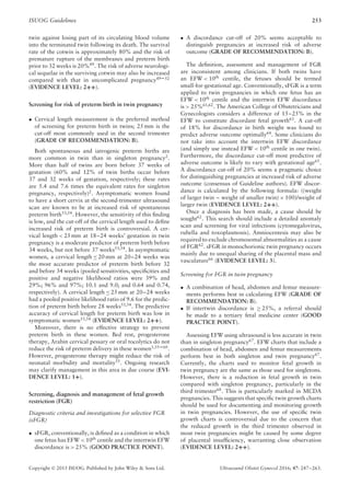 ISUOG Guidelines 253
twin against losing part of its circulating blood volume
into the terminated twin following its death. The survival
rate of the cotwin is approximately 80% and the risk of
premature rupture of the membranes and preterm birth
prior to 32 weeks is 20%49
. The risk of adverse neurologi-
cal sequelae in the surviving cotwin may also be increased
compared with that in uncomplicated pregnancy49–52
(EVIDENCE LEVEL: 2++).
Screening for risk of preterm birth in twin pregnancy
• Cervical length measurement is the preferred method
of screening for preterm birth in twins; 25 mm is the
cut-off most commonly used in the second trimester
(GRADE OF RECOMMENDATION: B).
Both spontaneous and iatrogenic preterm births are
more common in twin than in singleton pregnancy2
.
More than half of twins are born before 37 weeks of
gestation (60% and 12% of twin births occur before
37 and 32 weeks of gestation, respectively; these rates
are 5.4 and 7.6 times the equivalent rates for singleton
pregnancy, respectively)2. Asymptomatic women found
to have a short cervix at the second-trimester ultrasound
scan are known to be at increased risk of spontaneous
preterm birth53,54
. However, the sensitivity of this ﬁnding
is low, and the cut-off of the cervical length used to deﬁne
increased risk of preterm birth is controversial. A cer-
vical length < 25 mm at 18–24 weeks’ gestation in twin
pregnancy is a moderate predictor of preterm birth before
34 weeks, but not before 37 weeks53,54
. In asymptomatic
women, a cervical length ≤ 20 mm at 20–24 weeks was
the most accurate predictor of preterm birth before 32
and before 34 weeks (pooled sensitivities, speciﬁcities and
positive and negative likelihood ratios were 39% and
29%; 96% and 97%; 10.1 and 9.0; and 0.64 and 0.74,
respectively). A cervical length ≤ 25 mm at 20–24 weeks
had a pooled positive likelihood ratio of 9.6 for the predic-
tion of preterm birth before 28 weeks53,54
. The predictive
accuracy of cervical length for preterm birth was low in
symptomatic women53,54 (EVIDENCE LEVEL: 2++).
Moreover, there is no effective strategy to prevent
preterm birth in these women. Bed rest, progesterone
therapy, Arabin cervical pessary or oral tocolytics do not
reduce the risk of preterm delivery in these women1,55–60
.
However, progesterone therapy might reduce the risk of
neonatal morbidity and mortality55
. Ongoing research
may clarify management in this area in due course (EVI-
DENCE LEVEL: 1+).
Screening, diagnosis and management of fetal growth
restriction (FGR)
Diagnostic criteria and investigations for selective FGR
(sFGR)
• sFGR, conventionally, is deﬁned as a condition in which
one fetus has EFW < 10th centile and the intertwin EFW
discordance is > 25% (GOOD PRACTICE POINT).
• A discordance cut-off of 20% seems acceptable to
distinguish pregnancies at increased risk of adverse
outcome (GRADE OF RECOMMENDATION: B).
The deﬁnition, assessment and management of FGR
are inconsistent among clinicians. If both twins have
an EFW < 10th
centile, the fetuses should be termed
small-for-gestational age. Conventionally, sFGR is a term
applied to twin pregnancies in which one fetus has an
EFW < 10th
centile and the intertwin EFW discordance
is > 25%61,62
. The American College of Obstetricians and
Gynecologists considers a difference of 15–25% in the
EFW to constitute discordant fetal growth63
. A cut-off
of 18% for discordance in birth weight was found to
predict adverse outcome optimally64
. Some clinicians do
not take into account the intertwin EFW discordance
(and simply use instead EFW < 10th
centile in one twin).
Furthermore, the discordance cut-off most predictive of
adverse outcome is likely to vary with gestational age65
.
A discordance cut-off of 20% seems a pragmatic choice
for distinguishing pregnancies at increased risk of adverse
outcome (consensus of Guideline authors). EFW discor-
dance is calculated by the following formula: ((weight
of larger twin – weight of smaller twin) × 100)/weight of
larger twin (EVIDENCE LEVEL: 2++).
Once a diagnosis has been made, a cause should be
sought62
. This search should include a detailed anomaly
scan and screening for viral infections (cytomegalovirus,
rubella and toxoplasmosis). Amniocentesis may also be
required to exclude chromosomal abnormalities as a cause
of FGR62
. sFGR in monochorionic twin pregnancy occurs
mainly due to unequal sharing of the placental mass and
vasculature66
(EVIDENCE LEVEL: 3).
Screening for FGR in twin pregnancy
• A combination of head, abdomen and femur measure-
ments performs best in calculating EFW (GRADE OF
RECOMMENDATION: B).
• If intertwin discordance is ≥ 25%, a referral should
be made to a tertiary fetal medicine center (GOOD
PRACTICE POINT).
Assessing EFW using ultrasound is less accurate in twin
than in singleton pregnancy67
. EFW charts that include a
combination of head, abdomen and femur measurements
perform best in both singleton and twin pregnancy67
.
Currently, the charts used to monitor fetal growth in
twin pregnancy are the same as those used for singletons.
However, there is a reduction in fetal growth in twin
compared with singleton pregnancy, particularly in the
third trimester68. This is particularly marked in MCDA
pregnancies. This suggests that speciﬁc twin growth charts
should be used for documenting and monitoring growth
in twin pregnancies. However, the use of speciﬁc twin
growth charts is controversial due to the concern that
the reduced growth in the third trimester observed in
most twin pregnancies might be caused by some degree
of placental insufﬁciency, warranting close observation
(EVIDENCE LEVEL: 2++).
Copyright © 2015 ISUOG. Published by John Wiley & Sons Ltd. Ultrasound Obstet Gynecol 2016; 47: 247–263.
 