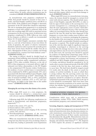 ISUOG Guidelines 255
• If there is a substantial risk of fetal demise of one
cotwin before 26 weeks, selective termination may be
considered (GRADE OF RECOMMENDATION: D).
In monochorionic twin pregnancy complicated by
sFGR, fetal growth should be assessed at least every 2
weeks, and fetal Doppler (umbilical artery and MCA) at
least weekly. If the umbilical artery Doppler is abnormal,
assessment of the DV blood ﬂow should be undertaken.
The aim in managing these pregnancies is to prolong the
pregnancy at least until viability is achieved, while at the
same time avoiding single IUD with its associated serious
consequences for the surviving cotwin. In dichorionic twin
pregnancy complicated by sFGR, follow-up visits could
be less frequent, as delivery is usually not recommended
before 32–34 weeks’ gestation.
In cases in which Doppler assessment concludes that
there is a real risk of fetal demise of one twin before 26
weeks of gestation, the option of selective termination
should be explored in order to protect the normally grown
fetus from serious harm should the smaller twin die in
utero. Management of these cases is complex and should
be coordinated by a tertiary-level fetal medicine center72
(EVIDENCE LEVEL: 2–).
The timing of delivery should be decided based on
assessment of fetal wellbeing, interval growth, biophysical
proﬁle, DV waveform and/or computerized cardiotoco-
graphy (CTG), when available. However, as the risk of
IUD in these pregnancies is increased, delivery might be
indicated even before abnormalities in the DV Doppler
or the computerized CTG become evident. Furthermore,
the incidence of severe cerebral injury in monochorionic
twins complicated by sFGR is approximately 10% and is
associated with abnormal umbilical artery Doppler, single
IUD and low gestational age at birth73. Interestingly, the
risks of neonatal morbidity (38% vs 19%), particularly
respiratory distress syndrome (32% vs 6%) and cere-
bral lesions, are higher in the larger than in the smaller
cotwin74 (EVIDENCE LEVEL: 2++).
Managing the surviving twin after demise of its cotwin
• When single IUD occurs in a twin pregnancy, the
woman should be referred to a tertiary-level center
with relevant expertise (GOOD PRACTICE POINT).
Following single IUD, the following complications are
found in monochorionic and dichorionic pregnancies,
respectively75–77
:
• Death of the cotwin: 15% and 3%.
• Preterm delivery: 68% and 54%.
• Abnormal postnatal cranial imaging of the surviving
cotwin: 34% and 16%.
• Neurodevelopmental impairment of the surviving
cotwin: 26% and 2% (EVIDENCE LEVEL: 2++).
When one monochorionic twin dies in utero, the sur-
viving twin may then lose part of its circulating volume to
the dead twin, leading to potentially severe hypotension
in the survivor. This can lead to hypoperfusion of the
brain and other organs, which can cause brain damage or
death (EVIDENCE LEVEL: 3).
When single IUD occurs in a monochorionic twin preg-
nancy, the woman should be managed at a tertiary-level
center with relevant expertise. This should include assess-
ment of fetal Doppler, especially MCA-PSV, in order to
look for signs of fetal anemia in the surviving twin. Con-
servative management (i.e. continuing the pregnancy) is
often the most appropriate course of action. Swift deliv-
ery is usually not indicated, because, if the surviving twin
suffers any neurological harm, this has often already hap-
pened by the time the death has been diagnosed. If the
pregnancy is at term, then it makes sense to deliver with-
out delay, but if it is preterm, prolonging the pregnancy
for the beneﬁt of the surviving twin (in terms of increased
maturity) is usually recommended. Detailed counseling of
the parents is required. This should include an explana-
tion of the risk that there might be signiﬁcant long-term
morbidity (neurological or otherwise) to the surviving
twin but that this damage may have taken place already
and urgent delivery may be too late to prevent such harm.
In the short term, the surviving twin should be assessed
for evidence of ongoing fetal compromise using CTG or
MCA Doppler to assess for fetal anemia78
. If conservative
management is chosen, fetal biometry and assessment of
umbilical and MCA Doppler should be scheduled every
2–4 weeks, and delivery should be considered at 34–36
weeks, after a course of maternal steroids. If the MCA-PSV
is normal in the ﬁrst few days, fetal anemia is unlikely
to occur later. The fetal brain should be imaged around
4–6 weeks after the death of the cotwin to search for
evidence of cerebral morbidity. In cases in which there
is strong evidence that the surviving cotwin may have
suffered serious neurological harm, late termination of
pregnancy should be considered as an option. Neurode-
velopmental assessment of the surviving twin at the age of
2 years should be recommended. There have been some
reports of intrauterine transfusion of an anemic surviving
cotwin, but whether this prevents long-term neurological
morbidity is unknown79–81
(EVIDENCE LEVEL: 3).
COMPLICATIONS UNIQUE TO MONO-
CHORIONIC TWIN PREGNANCY
Complications which occur only in monochorionic
twin pregnancy include TTTS, TAPS, TRAP sequence,
monoamniotic pregnancy and conjoined twinning.
Screening, diagnosis, staging and management of TTTS
Up to one third of twin pregnancies are monochorionic. In
nearly all monochorionic twins, the placenta contains vas-
cular anastomoses connecting the two fetal circulations.
It is the angioarchitecture of these vascular anastomoses
that determines the risk proﬁle. Monochorionic twins are
at risk of developing TTTS when there is unequal hemo-
dynamic and amniotic ﬂuid balance82–85
. The diagnosis
of TTTS requires the presence of signiﬁcant amniotic
Copyright © 2015 ISUOG. Published by John Wiley & Sons Ltd. Ultrasound Obstet Gynecol 2016; 47: 247–263.
 