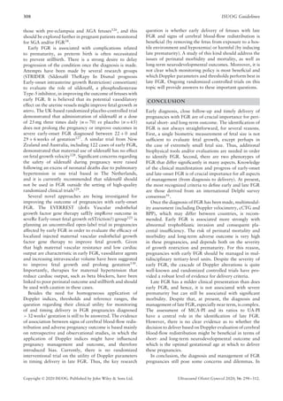 308 ISUOG Guidelines
those with pre-eclampsia and AGA fetuses126
, and this
should be explored further in pregnant patients monitored
for SGA and/or FGR34
.
Early FGR is associated with complications related
to prematurity, as preterm birth is often necessitated
to prevent stillbirth. There is a strong desire to delay
progression of the condition once the diagnosis is made.
Attempts have been made by several research groups
(STRIDER (Sildenafil TheRapy In Dismal prognosis
Early-onset intrauterine growth Restriction) consortium)
to evaluate the role of sildenafil, a phosphodiesterase
Type-5 inhibitor, in improving the outcome of fetuses with
early FGR. It is believed that its potential vasodilatory
effect on the uterine vessels might improve fetal growth in
utero. The UK-based randomized placebo-controlled trial
demonstrated that administration of sildenafil at a dose
of 25 mg three times daily (n = 70) vs placebo (n = 65)
does not prolong the pregnancy or improve outcomes in
severe early-onset FGR diagnosed between 22 + 0 and
29 + 6 weeks of gestation127
. A similar trial from New
Zealand and Australia, including 122 cases of early FGR,
demonstrated that maternal use of sildenafil has no effect
on fetal growth velocity128
. Significant concerns regarding
the safety of sildenafil during pregnancy were raised
following an excess of neonatal deaths due to pulmonary
hypertension in one trial based in The Netherlands,
and it is currently recommended that sildenafil should
not be used in FGR outside the setting of high-quality
randomized clinical trials129
.
Several novel approaches are being investigated for
improving the outcome of pregnancies with early-onset
FGR. The EVERREST (doEs Vascular endothelial
growth factor gene therapy safEly impRove outcome in
seveRe Early-onset fetal growth reSTriction?) group125
is
planning an uncontrolled open-label trial in pregnancies
affected by early FGR in order to evaluate the efficacy of
localized injected maternal vascular endothelial growth
factor gene therapy to improve fetal growth. Given
that high maternal vascular resistance and low cardiac
output are characteristic in early FGR, vasodilator agents
and increasing intravascular volume have been suggested
to improve fetal growth and prolong gestation130
.
Importantly, therapies for maternal hypertension that
reduce cardiac output, such as beta blockers, have been
linked to poor perinatal outcome and stillbirth and should
be used with caution in these cases.
Besides the need for homogeneous application of
Doppler indices, thresholds and reference ranges, the
question regarding their clinical utility for monitoring
of and timing delivery in FGR pregnancies diagnosed
> 32 weeks’ gestation is still to be answered. The evidence
of association between signs of cerebral blood-flow redis-
tribution and adverse pregnancy outcome is based mainly
on retrospective and observational studies, in which the
application of Doppler indices might have influenced
pregnancy management and outcome, and therefore
introduced bias. Currently, there is no randomized
interventional trial on the utility of Doppler parameters
in timing delivery in late FGR. Thus, the key research
question is whether early delivery of fetuses with late
FGR and signs of cerebral blood-flow redistribution is
beneficial (by removing the fetus from exposure to a hos-
tile environment and hypoxemia) or harmful (by inducing
late prematurity). A study of this kind should address the
issues of perinatal morbidity and mortality, as well as
long-term neurodevelopmental outcomes. Moreover, it is
not clear which monitoring policy is most beneficial and
which Doppler parameters and thresholds perform best in
late FGR. Ongoing randomized controlled trials on this
topic will provide answers to these important questions.
CONCLUSION
Early diagnosis, close follow-up and timely delivery of
pregnancies with FGR are of crucial importance for peri-
natal short- and long-term outcome. The identification of
FGR is not always straightforward, for several reasons.
First, a single biometric measurement of fetal size is not
sufficient to evaluate fetal growth, except perhaps in
the case of extremely small fetal size. Thus, additional
biophysical tools and/or evaluations are needed in order
to identify FGR. Second, there are two phenotypes of
FGR that differ significantly in many aspects. Knowledge
of the clinical manifestation and progress of early-onset
and late-onset FGR is of crucial importance for all aspects
of management (from diagnosis to delivery). At present,
the most recognized criteria to define early and late FGR
are those derived from an international Delphi survey
consensus16
.
Once the diagnosis of FGR has been made, multimodal-
ity assessment (including Doppler velocimetry, cCTG and
BPP), which may differ between countries, is recom-
mended. Early FGR is associated more strongly with
abnormal trophoblastic invasion and consequent pla-
cental insufficiency. The risk of perinatal mortality and
morbidity and long-term adverse outcome is very high
in these pregnancies, and depends both on the severity
of growth restriction and prematurity. For this reason,
pregnancies with early FGR should be managed in mul-
tidisciplinary tertiary-level units. Despite the severity of
early FGR, the cascade of Doppler alterations is quite
well-known and randomized controlled trials have pro-
vided a robust level of evidence for delivery criteria.
Late FGR has a milder clinical presentation than does
early FGR, and hence, it is not associated with severe
prematurity but can still be associated with significant
morbidity. Despite that, at present, the diagnosis and
management of late FGR, especially near term, is complex.
The assessment of MCA-PI and its ratios to UA-PI
have a central role in the identification of late FGR.
However, there is no clear evidence as to whether the
decision to deliver based on Doppler evaluation of cerebral
blood-flow redistribution might be beneficial in terms of
short- and long-term neurodevelopmental outcome and
which is the optimal gestational age at which to deliver
these pregnancies.
In conclusion, the diagnosis and management of FGR
pregnancies still pose some concerns and dilemmas. In
Copyright © 2020 ISUOG. Published by John Wiley & Sons Ltd. Ultrasound Obstet Gynecol 2020; 56: 298–312.
 