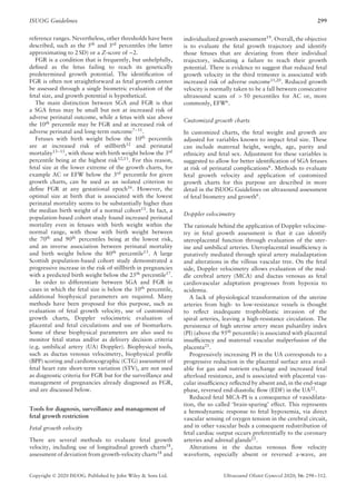 ISUOG Guidelines 299
reference ranges. Nevertheless, other thresholds have been
described, such as the 5th
and 3rd
percentiles (the latter
approximating to 2 SD) or a Z-score of –2.
FGR is a condition that is frequently, but unhelpfully,
defined as the fetus failing to reach its genetically
predetermined growth potential. The identification of
FGR is often not straightforward as fetal growth cannot
be assessed through a single biometric evaluation of the
fetal size, and growth potential is hypothetical.
The main distinction between SGA and FGR is that
a SGA fetus may be small but not at increased risk of
adverse perinatal outcome, while a fetus with size above
the 10th
percentile may be FGR and at increased risk of
adverse perinatal and long-term outcome7–11
.
Fetuses with birth weight below the 10th
percentile
are at increased risk of stillbirth12
and perinatal
mortality13–15
, with those with birth weight below the 3rd
percentile being at the highest risk12,13
. For this reason,
fetal size at the lower extreme of the growth charts, for
example AC or EFW below the 3rd
percentile for given
growth charts, can be used as an isolated criterion to
define FGR at any gestational epoch16
. However, the
optimal size at birth that is associated with the lowest
perinatal mortality seems to be substantially higher than
the median birth weight of a normal cohort13. In fact, a
population-based cohort study found increased perinatal
mortality even in fetuses with birth weight within the
normal range, with those with birth weight between
the 70th and 90th percentiles being at the lowest risk,
and an inverse association between perinatal mortality
and birth weight below the 80th
percentile13
. A large
Scottish population-based cohort study demonstrated a
progressive increase in the risk of stillbirth in pregnancies
with a predicted birth weight below the 25th
percentile17
.
In order to differentiate between SGA and FGR in
cases in which the fetal size is below the 10th
percentile,
additional biophysical parameters are required. Many
methods have been proposed for this purpose, such as
evaluation of fetal growth velocity, use of customized
growth charts, Doppler velocimetric evaluation of
placental and fetal circulations and use of biomarkers.
Some of these biophysical parameters are also used to
monitor fetal status and/or as delivery decision criteria
(e.g. umbilical artery (UA) Doppler). Biophysical tools,
such as ductus venosus velocimetry, biophysical profile
(BPP) scoring and cardiotocographic (CTG) assessment of
fetal heart rate short-term variation (STV), are not used
as diagnostic criteria for FGR but for the surveillance and
management of pregnancies already diagnosed as FGR,
and are discussed below.
Tools for diagnosis, surveillance and management of
fetal growth restriction
Fetal growth velocity
There are several methods to evaluate fetal growth
velocity, including use of longitudinal growth charts18
,
assessment of deviation from growth-velocity charts18 and
individualized growth assessment19
. Overall, the objective
is to evaluate the fetal growth trajectory and identify
those fetuses that are deviating from their individual
trajectory, indicating a failure to reach their growth
potential. There is evidence to suggest that reduced fetal
growth velocity in the third trimester is associated with
increased risk of adverse outcome11,20
. Reduced growth
velocity is normally taken to be a fall between consecutive
ultrasound scans of > 50 percentiles for AC or, more
commonly, EFW6
.
Customized growth charts
In customized charts, the fetal weight and growth are
adjusted for variables known to impact fetal size. These
can include maternal height, weight, age, parity and
ethnicity and fetal sex. Adjustment for these variables is
suggested to allow for better identification of SGA fetuses
at risk of perinatal complications6
. Methods to evaluate
fetal growth velocity and application of customized
growth charts for this purpose are described in more
detail in the ISUOG Guidelines on ultrasound assessment
of fetal biometry and growth6
.
Doppler velocimetry
The rationale behind the application of Doppler velocime-
try in fetal growth assessment is that it can identify
uteroplacental function through evaluation of the uter-
ine and umbilical arteries. Uteroplacental insufficiency is
putatively mediated through spiral artery maladaptation
and alterations in the villous vascular tree. On the fetal
side, Doppler velocimetry allows evaluation of the mid-
dle cerebral artery (MCA) and ductus venosus as fetal
cardiovascular adaptation progresses from hypoxia to
acidemia.
A lack of physiological transformation of the uterine
arteries from high- to low-resistance vessels is thought
to reflect inadequate trophoblastic invasion of the
spiral arteries, leaving a high-resistance circulation. The
persistence of high uterine artery mean pulsatility index
(PI) (above the 95th
percentile) is associated with placental
insufficiency and maternal vascular malperfusion of the
placenta21
.
Progressively increasing PI in the UA corresponds to a
progressive reduction in the placental surface area avail-
able for gas and nutrient exchange and increased fetal
afterload resistance, and is associated with placental vas-
cular insufficiency reflected by absent and, in the end-stage
phase, reversed end-diastolic flow (EDF) in the UA22
.
Reduced fetal MCA-PI is a consequence of vasodilata-
tion, the so called ‘brain-sparing’ effect. This represents
a hemodynamic response to fetal hypoxemia, via direct
vascular sensing of oxygen tension in the cerebral circuit,
and in other vascular beds a consequent redistribution of
fetal cardiac output occurs preferentially to the coronary
arteries and adrenal glands23
.
Alterations in the ductus venosus flow velocity
waveform, especially absent or reversed a-wave, are
Copyright © 2020 ISUOG. Published by John Wiley & Sons Ltd. Ultrasound Obstet Gynecol 2020; 56: 298–312.
 