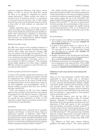 300 ISUOG Guidelines
caused by progressive dilatation of the ductus venosus
isthmus in order to increase the blood flow toward
the heart, in an attempt to compensate for extreme
oxygen deprivation24. Others consider that absent or
reversed a-wave in the ductus venosus is a consequence
of increased intra-atrial pressure due to high cardiac
afterload (increased vascular placental resistance) and/or
a direct effect of fetal acidemia on myocardial cell
function25
.
Doppler velocimetry plays a central role in identifi-
cation, surveillance and management of FGR, because it
allows for the identification of uteroplacental insufficiency
and/or fetal cardiovascular adaptation to hypoxemia.
Importantly, the two phenotypes of FGR, early-onset
and late-onset, are characterized by different Doppler
velocimetry patterns, as discussed below.
Biophysical profile scoring
The BPP score consists of the combined evaluation of
fetal tone, gross body movement, breathing movement,
amniotic fluid volume and heart-rate reactivity. BPP
score can predict both fetal pH and outcome26,27
. The
relationship between altered BPP score and fetal pH seems
to be consistent across gestational ages26
. A score of ≤ 4
is associated with a fetal pH ≤ 7.20, while a score of < 2
has a sensitivity of 100% for acidemia27
. This correlation
remains highly significant even when using a simplified
BPP that is based on assessment of only fetal heart rate
and amniotic fluid volume28
.
Cardiotocography and short-term variation
A reactive CTG virtually excludes fetal hypoxemia. The
fetal heart rate STV is a biophysical parameter obtained
by computerized CTG (cCTG) that reflects autonomic
nervous system function. In the context of FGR and the
accompanying presence of severe hypoxemia or hypoxia,
the fetal sympathetic and parasympathetic activity is
altered, resulting in reduced fetal heart rate variation,
and, thus, reduced STV.
cCTG and evaluation of STV have been validated
against invasive testing in fetal hypoxemia and acidemia
and represent the only objective measure of fetal heart
rate29
. Visual inspection of conventional CTG does
not provide the same information as cCTG, as CTG
represents a largely subjective assessment with low intra-
and interobserver reproducibility.
Biomarkers
Placental biomarkers have a potential role in screening,
diagnosis and therapy of placental disease linked to
hypertensive disorders of pregnancy and/or FGR30
.
Several placental factors have been investigated, including
placental proteins as well as microRNA and mRNA. Some
placental proteins, such as pregnancy-associated plasma
protein-A, are biomarkers of placental function in the first
trimester, though its predictive ability is limited31,32.
The soluble fms-like tyrosine kinase-1 (sFlt-1) to
placental growth factor (PlGF) ratio has been proposed as
a short-term predictor to rule out pre-eclampsia in women
in whom this condition is suspected clinically33
. Although
some reports suggest that use of the sFlt-1/PlGF ratio
might be helpful in the management of and differentiation
between SGA and FGR34–38
, the lack of interventional
trial data precludes the recommendation of these tests as
an adjunct to ultrasound imaging. The rapidly evolving
research-based discussion of the use of biomarkers in
screening for SGA and FGR is beyond the scope of this
Guideline.
Recommendations
• Fetal size alone is not sufficient to identify FGR, unless
AC or EFW is below the 3rd percentile (GRADE OF
RECOMMENDATION: C).
• A drop in fetal growth velocity, i.e. drop in AC or
EFW of > 2 quartiles or > 50 percentiles (e.g. from
70th
percentile to or below 20th
percentile), should
alert the physician to possible FGR (GRADE OF
RECOMMENDATION: C).
• Doppler velocimetry of the uteroplacental and fetopla-
cental circulations may be used to distinguish between
SGA and FGR (GOOD PRACTICE POINT).
• Multimodal assessment is recommended for the evalua-
tion of pregnancies with suspected FGR. cCTG or BPP
scoring should be used in combination with Doppler
velocimetry (GRADE OF RECOMMENDATION: A).
Definition of early-onset and late-onset fetal growth
restriction
There are two main phenotypes of FGR which differ
significantly in many aspects, such as prevalence,
prediction by first-trimester ultrasound, gestational age
at onset, placental histopathological findings, Doppler
velocimetric profile, maternal associated disease, severity
and perinatal outcome. Table 1 presents the main
characteristics of the two phenotypes, which are defined as
early-onset and late-onset FGR based on the observation
that one phenotype is more frequent in early gestation
and the second near term39–42
.
The distinction between early and late FGR is
usually based on diagnosis before or after 32–34 weeks’
gestation. Although UA Doppler evaluation seems to
discriminate better than gestational age between the two
phenotypes of FGR with regards to their association
with pre-eclampsia and adverse perinatal outcome39,40
,
32 weeks seems to be the optimal gestational-age cut-off
at diagnosis and provides a reasonable classification of the
two FGR phenotypes40. This gestational-age threshold,
therefore, is largely agreed upon as the main criterion to
differentiate between early and late FGR16
and is used
to distinguish between early- and late-onset FGR in this
Guideline.
The definition of FGR varies between different
guidelines and author groups43. The criteria proposed
Copyright © 2020 ISUOG. Published by John Wiley & Sons Ltd. Ultrasound Obstet Gynecol 2020; 56: 298–312.
 