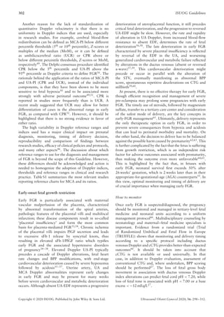 302 ISUOG Guidelines
Another reason for the lack of standardization of
quantitative Doppler velocimetry is that there is no
uniformity in Doppler indices that are used, especially
in research studies. For example, cerebral blood-flow
redistribution can be defined as MCA-PI below different
percentile thresholds (5th or 10th percentile), Z-scores or
multiples of the median (MoM), or it can be defined
as umbilicocerebral ratio (UCR) or CPR above or
below different percentile thresholds, Z-scores or MoM,
respectively49
. The Delphi consensus procedure identified
CPR below the 5th
percentile and UA-PI above the
95th
percentile as Doppler criteria to define FGR16
. The
rationale behind the application of the ratios of MCA-PI
and UA-PI (CPR and UCR), instead of the individual
components, is that they have been shown to be more
sensitive to fetal hypoxia50
and to be associated more
strongly with adverse perinatal outcome49,51
. CPR is
reported in studies more frequently than is UCR. A
recent study suggested that UCR may allow for better
differentiation of cases in the abnormal range in early
FGR, as compared with CPR52
. However, it should be
highlighted that there is no strong evidence in favor of
either ratio.
The high variability in Doppler reference ranges and
indices used has a major clinical impact on prenatal
diagnosis, monitoring, timing of delivery decision,
reproducibility and comparison of findings between
research studies, efficacy of clinical policies and protocols,
and many other aspects46. The discussion about which
reference ranges to use for the diagnosis and management
of FGR is beyond the scope of this Guideline. However,
these differences should be acknowledged and action is
needed to homogenize the adoption of Doppler indices,
thresholds and reference ranges in clinical and research
practice. Table S1 summarizes the most relevant studies
reporting reference charts for MCA and its ratios.
Early-onset fetal growth restriction
Early FGR is particularly associated with maternal
vascular malperfusion of the placenta, characterized
by abnormal transformation of the spiral arteries,
pathologic features of the placental villi and multifocal
infarction; these disease components result in so-called
‘placental insufficiency’ and form the most common
basis for placenta-mediated FGR53,54
. Chronic ischemia
of the placental villi impairs PlGF secretion and leads
to excessive sFlt-1 release by syncytial knots, thus
resulting in elevated sFlt-1/PlGF ratio which typifies
early FGR and the associated hypertensive disorders
of pregnancy34–38
. Elevated Doppler UA-PI typically
precedes a cascade of Doppler alterations, fetal heart
rate changes and BPP modifications, with end-stage
cardiovascular deterioration caused by severe hypoxemia
followed by acidosis55–57. Uterine artery, UA and
MCA Doppler abnormalities represent early changes
in early FGR and may be present for many weeks
before severe cardiovascular and metabolic deterioration
occurs. Although absent UA-EDF represents a progressive
deterioration of uteroplacental function, it still precedes
critical fetal deterioration, and the progression to reversed
UA-EDF might be slow. However, the rate and rapidity
of alteration in UA Doppler, from increased blood-flow
resistance to absent EDF, determines the rate of fetal
deterioration56,58. The late deterioration in early FGR
characterized by severe placental insufficiency is reflected
by reversal of the EDF in the UA, and worsening
generalized cardiovascular and metabolic failure reflected
by alterations in the ductus venosus (absent or reversed
a-wave)57,59
. This cardiovascular deterioration might
precede or occur in parallel with the alteration of
the STV, eventually manifesting as abnormal BPP
score, spontaneous repetitive decelerations on CTG and
stillbirth39,60
.
At present, there is no effective therapy for early FGR,
though efficient recognition and management of severe
pre-eclampsia may prolong some pregnancies with early
FGR. The timely use of steroids, followed by magnesium
sulfate, transfer to a tertiary care center and consideration
of the safest mode of delivery, are the key concepts in
early-FGR management61
. Ultimately, delivery represents
the only therapeutic option in early FGR, in order to
prevent severe consequences from hypoxia and acidosis
that can lead to perinatal morbidity and mortality. On
the other hand, the decision to deliver has to be balanced
against the possible harm caused by prematurity62,63. This
is further complicated by the fact that the fetus is suffering
from growth restriction, which is an independent risk
factor for adverse outcomes associated with prematurity,
thus making the outcome even more unfavorable64,65
.
This is highlighted by the fact that, in fetuses with
early FGR, neonatal survival first exceeds 50% after
26 weeks’ gestation, which is 2 weeks later than in their
appropriate-for-gestational-age (AGA) counterparts55
. In
this view, optimal monitoring and timing of delivery are
of crucial importance when managing early FGR.
How to monitor
Once early FGR is suspected/diagnosed, the pregnancy
should be monitored and managed in tertiary-level fetal
medicine and neonatal units according to a uniform
management protocol66
. Multidisciplinary counseling by
neonatology and maternal–fetal medicine specialists is
important. Evidence from a randomized trial (Trial
of Randomized Umbilical and Fetal Flow in Europe
(TRUFFLE)) shows that monitoring and delivery timing
according to a specific protocol including ductus
venosus Doppler and cCTG provides better-than-expected
outcomes66
. It should be taken into account that
cCTG is not available or used universally. In that
case, in addition to Doppler evaluation, assessment of
conventional CTG and, where undertaken, BPP scoring
should be performed27. The loss of fetal gross body
movement in association with ductus venosus Doppler
index alterations can predict fetal cord pH < 7.20, while
loss of fetal tone is associated with pH < 7.00 or a base
excess < −12 mEq/L27.
Copyright © 2020 ISUOG. Published by John Wiley & Sons Ltd. Ultrasound Obstet Gynecol 2020; 56: 298–312.
 