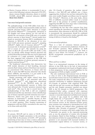 ISUOG Guidelines 305
• Elective Cesarean delivery is recommended if one or
more of the following is present: abnormal cCTG STV,
ductus venosus Doppler alteration, absent or reversed
UA-EDF, altered BPP, maternal indication (GOOD
PRACTICE POINT).
Late-onset fetal growth restriction
The pathophysiology of late FGR differs from that of
early FGR. Late FGR is characterized by milder and more
aspecific placental lesions and/or alteration in oxygen
and nutrient diffusion84,85
. Consequently, alterations in
UA Doppler and venous districts are rare and fail to
identify the vast majority of late-FGR cases or to predict
adverse outcome in these fetuses40
. Several studies have
found an association between MCA vasodilatation (i.e.
reduction in MCA-PI) or the alteration of its ratio
with UA-PI and poorer perinatal outcome86
, including
stillbirth39
, higher risk of Cesarean delivery87–89
, and
increased risk of abnormal neurodevelopment at birth90
and at 2 years of age91
. The rationale for using the
ratios of MCA-PI and UA-PI (CPR and UCR) is that
they can identify subtle changes between placental and
cerebral blood-flow perfusion that may not be appreciated
by evaluation of a single parameter. Furthermore, it
has been suggested that evaluation of the CPR may
improve the prediction of adverse perinatal outcome in
growth-restricted fetuses92–94
.
The biophysical abnormalities that characterize late
FGR include alteration of fetal breathing, decreased
amniotic fluid volume and loss of fetal heart rate reactivity
on conventional CTG. However, in fetuses with late
FGR, it seems that BPP becomes abnormal only shortly
before stillbirth, and therefore, it is not useful in the
determination of monitoring intervals39
.
Despite presenting with milder clinical form than
early FGR, late FGR is still associated with poor
perinatal outcome87,95
and longer-term educational
attainment91,96,97
. In the TRUFFLE study, the risk
of poor neurodevelopmental outcome in babies that
were delivered after 32 weeks’ gestation remained static
until term98
. This may be due to several factors. The
pathophysiology of late FGR is still not completely
understood and this may determine a lower identification
rate of fetuses exposed to growth restriction near term99
.
Moreover, fetuses near term seem to have reduced
tolerance to hypoxemia100
, possibly because of their
relatively high metabolic rate, compared with fetuses
at an earlier gestation. Thus, frequent monitoring of
pregnancies with late FGR is warranted in the same way
as for those with early FGR.
How to monitor
At present, MCA-PI and its ratios to UA-PI are the
most important Doppler parameters in the surveillance
of late FGR. In the presence of UA-PI > 95th
percentile,
monitoring at least once or twice a week is indicated. A
large retrospective study showed that, in FGR pregnancies
after 34 + 0 weeks of gestation, the median interval
between a low MCA-PI and stillbirth was ≤ 5 days,
suggesting that, if delivery has not been indicated by that
time, twice-weekly Doppler surveillance may be required
after 34 weeks39. Moreover, in the same study, almost
90% of stillbirths occurred within 1 week of a normal
BPP score in the presence of cerebral vasodilatation,
suggesting that BPP may have poor value in determining
the frequency of fetal monitoring39
.
Considering the fact that some concerns have been
raised regarding the interobserver reliability of MCA-PI
measurement, when alteration in MCA-PI, CPR or UCR
is encountered, the measurement should be confirmed
within 24 h to avoid false-positive results, especially when
timing of delivery is based on this finding101
.
Corticosteroid prophylaxis
There is a lack of consensus between guidelines
with respect to corticosteroid prophylaxis between 34
and 36 weeks’ gestation. Most guidelines on FGR
recommend corticosteroid prophylaxis if the birth is
likely to occur before 34 + 0 weeks70–74
, however, the
RCOG recommends corticosteroid prophylaxis up to
35 + 6 weeks67
.
When and how to deliver
There is no international consensus on the timing of
delivery in late FGR, due to the lack of interventional
management randomized trials based on Doppler indices
in these pregnancies. In fact, national guidelines for the
management of FGR are highly variable43
.
The only randomized interventional trial on FGR at
or close to term is the Disproportionate Intrauterine
Growth Intervention Trial At Term (DIGITAT) study102
.
The study compared the effect of induction of labor vs
expectant monitoring in singleton pregnancies beyond
36 + 0 weeks of gestation with suspected FGR. The
study did not take into account any Doppler assessment
and the only Doppler parameter reported was absent
EDF in the UA (present in 14/650 pregnancies). The
induction-of-labor policy, compared with expectant
management, did not affect the rate of adverse neonatal
outcome or neurodevelopmental and behavioral outcome
at 2 years of age, except for in children with birth
weight below the 2.3rd percentile103. Moreover, it did
not affect the rates of instrumental vaginal delivery
and Cesarean section. In the induction-of-labor group,
more neonates were admitted to intermediate-level care,
but this outcome was reduced when considering only
induction after 38 weeks of gestation104
. Importantly,
the proportion of neonates with birth weight below the
3rd
percentile was greater in the expectant-monitoring
arm, as was the proportion of women who developed
pre-eclampsia. Based on these findings, it would appear
that induction of labor for suspected FGR after 38 weeks’
gestation is not associated with increased incidence of
instrumental vaginal delivery or Cesarean section, or
Copyright © 2020 ISUOG. Published by John Wiley & Sons Ltd. Ultrasound Obstet Gynecol 2020; 56: 298–312.
 