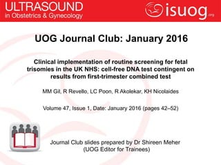 UOG Journal Club: January 2016
Clinical implementation of routine screening for fetal
trisomies in the UK NHS: cell-free DNA test contingent on
results from first-trimester combined test
MM Gil, R Revello, LC Poon, R Akolekar, KH Nicolaides
Volume 47, Issue 1, Date: January 2016 (pages 42–52)
Journal Club slides prepared by Dr Shireen Meher
(UOG Editor for Trainees)
 