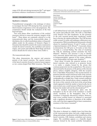 110 Guidelines
range of 20–40 cm/s during intrauterine life)16
and signal
persistence enhances visualization of small vessels.
BASIC EXAMINATION
Qualitative evaluation
Transabdominal sonography is the technique of choice
to investigate the fetal CNS during late ﬁrst, second and
third trimesters of gestation in low risk pregnancies. The
examination should include the evaluation of the fetal
head and spine.
Two axial planes allow visualization of the cerebral
structures relevant to assess the anatomic integrity of the
brain17
. These planes are commonly referred to as the
transventricular plane and the transcerebellar plane. A
third plane, the so-called transthalamic plane, is frequently
added, mostly for the purpose of biometry (Figure 1).
Structures that should be noted in the routine examination
include the lateral ventricles, the cerebellum and cisterna
magna, and cavum septi pellucidi. Head shape and brain
texture should also be noted on these views (Table 1).
The transventricular plane
This plane demonstrates the anterior and posterior
portion of the lateral ventricles. The anterior portion
of the lateral ventricles (frontal or anterior horns) appears
as two comma-shaped ﬂuid ﬁlled structures. They have
Figure 1 Axial views of the fetal head. (a) Transventricular plane;
(b) transthalamic plane; (c) transcerebellar plane.
Table 1 Structures that are usually noted in a basic ultrasound
examination of the fetal central nervous system
Head shape
Lateral ventricles
Cavum septi pellucidi
Thalami
Cerebellum
Cisterna magna
Spine
a well deﬁned lateral wall and medially are separated by
the cavum septi pellucidi (CSP). The CSP is a ﬂuid ﬁlled
cavity between two thin membranes. In late gestation
or the early neonatal period these membranes usually
fuse to become the septum pellucidum. The CSP becomes
visible around 16 weeks and undergoes obliteration near
term gestation. With transabdominal ultrasound, it should
always be visualized between 18 and 37 weeks, or with
a biparietal diameter of 44–88 mm18
. Conversely, failure
to demonstrate the CSP prior to 16 weeks or later than
37 weeks is a normal ﬁnding. The value of visualizing
the CSP for identifying cerebral anomalies has been
debated17. However, this structure is easy to identify
and is obviously altered with many cerebral lesions such
as holoprosencephaly, agenesis of the corpus callosum,
severe hydrocephaly and septo-optic dysplasia19
.
From about 16 weeks the posterior portion of the
lateral ventricles (also referred to as posterior horns)
is in reality a complex formed by the atrium that
continues posteriorly into the occipital horn. The atrium is
characterized by the presence of the glomus of the choroid
plexus, which is brightly echogenic, while the occipital
horn is ﬂuid ﬁlled. Particularly in the second trimester of
gestation both the medial and lateral walls of the ventricle
are parallel to the midline and are therefore well depicted
sonographically as bright lines. Under normal conditions
the glomus of the choroid plexus almost completely ﬁlls
the cavity of the ventricle at the level of the atrium being
closely apposed to both the medial or lateral walls, but in
some normal cases a small amount of ﬂuid may be present
between the medial wall and the choroid plexus20–23.
In the standard transventricular plane only the
hemisphere on the far side of the transducer is usually
clearly visualized, as the hemisphere close to the
transducer is frequently obscured by artifacts. However,
most severe cerebral lesions are bilateral or associated
with a signiﬁcant deviation or distortion of the midline
echo, and it has been suggested that in basic examinations
symmetry of the brain is assumed17
.
The transcerebellar plane
This plane is obtained at a slightly lower level than that
of the transventricular plane and with a slight posterior
tilting and includes visualization of the frontal horns of the
lateral ventricles, CSP, thalami, cerebellum and cisterna
magna. The cerebellum appears as a butterﬂy shaped
structure formed by the round cerebellar hemispheres
 