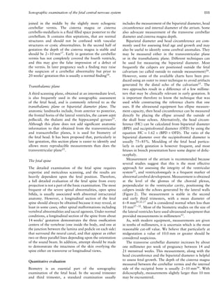 Sonographic examination of the fetal central nervous system 111
joined in the middle by the slightly more echogenic
cerebellar vermis. The cisterna magna or cisterna
cerebello-medullaris is a ﬂuid ﬁlled space posterior to the
cerebellum. It contains thin septations, that are normal
structures and should not be confused with vascular
structures or cystic abnormalities. In the second half of
gestation the depth of the cisterna magna is stable and
should be 2–10 mm17
. Early in gestation the cerebellar
vermis has not completely covered the fourth ventricle,
and this may give the false impression of a defect of
the vermis. In later pregnancy such a ﬁnding may raise
the suspicion of a cerebellar abnormality but prior to
20 weeks’ gestation this is usually a normal ﬁnding24
.
Transthalamic plane
A third scanning plane, obtained at an intermediate level,
is also frequently used in the sonographic assessment
of the fetal head, and is commonly referred to as the
transthalamic plane or biparietal diameter plane. The
anatomic landmarks include, from anterior to posterior,
the frontal horns of the lateral ventricles, the cavum septi
pellucidi, the thalami and the hippocampal gyruses25.
Although this plane does not add signiﬁcant anatomic
information to that obtained from the transventricular
and transcerebellar planes, it is used for biometry of
the fetal head. It has been proposed that, particularly in
late gestation, this section plane is easier to identify and
allows more reproducible measurements than does the
transventricular plane25
.
The fetal spine
The detailed examination of the fetal spine requires
expertise and meticulous scanning, and the results are
heavily dependent upon the fetal position. Therefore,
a full detailed evaluation of the fetal spine from every
projection is not a part of the basic examination. The most
frequent of the severe spinal abnormalities, open spina
biﬁda, is usually associated with abnormal intracranial
anatomy. However, a longitudinal section of the fetal
spine should always be obtained because it may reveal, at
least in some cases, other spinal malformations including
vertebral abnormalities and sacral agenesis. Under normal
conditions, a longitudinal section of the spine from about
14 weeks’ gestation demonstrates the three ossiﬁcation
centers of the vertebrae (one inside the body, and one at
the junction between the lamina and pedicle on each side)
that surround the neural canal, and that appear as either
two or three parallel lines depending upon the orientation
of the sound beam. In addition, attempt should be made
to demonstrate the intactness of the skin overlying the
spine either on transverse or longitudinal views.
Quantitative evaluation
Biometry is an essential part of the sonographic
examination of the fetal head. In the second trimester
and third trimester, a standard examination usually
includes the measurement of the biparietal diameter, head
circumference and internal diameter of the atrium. Some
also advocate measurement of the transverse cerebellar
diameter and cisterna magna depth.
Biparietal diameter and head circumference are com-
monly used for assessing fetal age and growth and may
also be useful to identify some cerebral anomalies. They
may be measured either in the transventricular plane
or in the transthalamic plane. Different techniques can
be used for measuring the biparietal diameter. Most
frequently the calipers are positioned outside the fetal
calvarium (so called outside to outside measurement)26
.
However, some of the available charts have been pro-
duced using an outer to inner technique to avoid artifacts
generated by the distal echo of the calvarium25
. The
two approaches result in a difference of a few millime-
ters that may be clinically relevant in early gestation. It
is important therefore to know the technique that was
used while constructing the reference charts that one
uses. If the ultrasound equipment has ellipse measure-
ment capacity, then head circumference can be measured
directly by placing the ellipse around the outside of
the skull bone echoes. Alternatively, the head circum-
ference (HC) can be calculated from biparietal diameter
(BPD) and occipitiofrontal diameter (OFD) by using the
equation HC = 1.62 × (BPD + OFD). The ratio of the
biparietal diameter over the occipitofrontal diameter is
usually 75–85%. Moulding of the fetal head particu-
larly in early gestation is however frequent, and most
fetuses in breech presentation have some degree of dolic-
ocephaly.
Measurement of the atrium is recommended because
several studies suggest that this is the most effective
approach for assessing the integrity of the ventricular
system22
, and ventriculomegaly is a frequent marker of
abnormal cerebral development. Measurement is obtained
at the level of the glomus of the choroid plexus,
perpendicular to the ventricular cavity, positioning the
calipers inside the echoes generated by the lateral walls
(Figure 2). The measurement is stable in the second
and early third trimesters, with a mean diameter of
6–8 mm20,22,27 and is considered normal when less than
10 mm27–32
. Most of the biometric studies on the size of
the lateral ventricles have used ultrasound equipment that
provided measurements in millimeters33
.
As, with modern equipment, measurements are given
in tenths of millimeters, it is uncertain which is the most
reasonable cut-off value. We believe that particularly at
midgestation a value of 10.0 mm or greater should be
considered suspicious.
The transverse cerebellar diameter increases by about
one millimeter per week of pregnancy between 14 and
21 menstrual weeks. This measurement, along with the
head circumference and the biparietal diameter is helpful
to assess fetal growth. The depth of the cisterna magna
measured between the cerebellar vermis and the internal
side of the occipital bone is usually 2–10 mm34. With
dolicocephaly, measurements slightly larger than 10 mm
may be encountered.
 