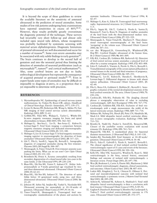 Sonographic examination of the fetal central nervous system 115
It is beyond the scope of these guidelines to review
the available literature on the sensitivity of antenatal
ultrasound in the prediction of neural anomalies. Some
studies of low risk patients undergoing basic examinations
have reported sensitivities in excess of 80%40,41
.
However, these results probably greatly overestimate
the diagnostic potential of the technique. These surveys
had invariably very short follow-up and almost only
included open neural tube defects, whose recognition
was probably facilitated by systematic screening with
maternal serum alphafetoprotein. Diagnostic limitations
of prenatal ultrasound are well documented and occur for
a number of reasons42
. Some even severe anomalies may
be associated with only subtle ﬁndings in early gestation43
.
The brain continues to develop in the second half of
gestation and into the neonatal period thus limiting the
detection of anomalies of neuronal proliferation (such as
microcephaly44, tumors45 and cortical malformations42).
Also, some cerebral lesions are not due to faulty
embryological development but represent the consequence
of acquired prenatal or perinatal insults46–48
. Even in
expert hands some types of anomalies may be difﬁcult or
impossible to diagnose in utero, in a proportion that is
yet impossible to determine with precision.
REFERENCES
1. Myrianthopoulos NC. Epidemiology of central nervous system
malformations. In: Vinken PJ, Bruyn GW, editors. Handbook
of Clinical Neurology. Elsevier: Amsterdam, 1977; 139–171.
2. Levine D, Barnes PD, Robertson RR, Wong G, Mehta TS. Fast
MR imaging of fetal central nervous system abnormalities.
Radiology 2003; 229: 51–61.
3. Grifﬁths PD, Paley MN, Widjaja E, Taylor C, Whitby EH.
In utero magnetic resonance imaging for brain and spinal
abnormalities in fetuses. BMJ 2005; 331: 562–565.
4. Malinger G, Ben-Sira L, Lev D, Ben-Aroya Z, Kidron D,
Lerman-Sagie T. Fetal brain imaging: a comparison between
magnetic resonance imaging and dedicated neurosonography.
Ultrasound Obstet Gynecol 2004; 23: 333–340.
5. Malinger G, Lev D, Lerman-Sagie T. Is fetal magnetic resonance
imaging superior to neurosonography for detection of brain
anomalies? Ultrasound Obstet Gynecol 2002; 20: 317–321.
6. Ghi T, Pilu G, Savelli L, Segata M, Bovicelli L. Sonographic
diagnosis of congenital anomalies during the ﬁrst trimester.
Placenta 2003; 24 (Suppl B): S84–S87.
7. Monteagudo A, Timor-Tritsch IE. First trimester anatomy scan:
pushing the limits. What can we see now? Curr Opin Obstet
Gynecol 2003; 15: 131–141.
8. Bronshtein M, Ornoy A. Acrania: anencephaly resulting from
secondary degeneration of a closed neural tube: two cases in the
same family. J Clin Ultrasound 1991; 19: 230–234.
9. Blaas HG, Eik-Nes SH, Vainio T, Isaksen CV. Alobar holo-
prosencephaly at 9 weeks gestational age visualized by two-
and three-dimensional ultrasound. Ultrasound Obstet Gynecol
2000; 15: 62–65.
10. Blaas HG, Eik-Nes SH, Isaksen CV. The detection of spina
biﬁda before 10 gestational weeks using two- and three-
dimensional ultrasound. Ultrasound Obstet Gynecol 2000; 16:
25–29.
11. Johnson SP, Sebire NJ, Snijders RJ, Tunkel S, Nicolaides KH.
Ultrasound screening for anencephaly at 10–14 weeks of
gestation. Ultrasound Obstet Gynecol 1997; 9: 14–16.
12. Timor-Tritsch IE, Monteagudo A. Transvaginal fetal neu-
rosonography: standardization of the planes and sections by
anatomic landmarks. Ultrasound Obstet Gynecol 1996; 8:
42–47.
13. Malinger G, Katz A, Zakut H. Transvaginal fetal neurosonog-
raphy. Supratentorial structures. Isr J Obstet Gynecol 1993; 4:
1–5.
14. Pilu G, Segata M, Ghi T, Carletti A, Perolo A, Santini D,
Bonasoni P, Tani G, Rizzo N. Diagnosis of midline anomalies
of the fetal brain with the three-dimensional median view.
Ultrasound Obstet Gynecol 2006; 27: 522–529.
15. Monteagudo A, Timor-Tritsch IE, Mayberry P. Three-dimen-
sional transvaginal neurosonography of the fetal brain:
‘navigating’ in the volume scan. Ultrasound Obstet Gynecol
2000; 16: 307–313.
16. van den Wijngaard JA, Groenenberg IA, Wladimiroff JW,
Hop WC. Cerebral Doppler ultrasound of the human fetus.
Br J Obstet Gynaecol 1989; 96: 845–849.
17. Filly RA, Cardoza JD, Goldstein RB, Barkovich AJ. Detection
of fetal central nervous system anomalies: a practical level of
effort for a routine sonogram. Radiology 1989; 172: 403–408.
18. Falco P, Gabrielli S, Visentin A, Perolo A, Pilu G, Bovicelli L.
Transabdominal sonography of the cavum septum pellucidum in
normal fetuses in the second and third trimesters of pregnancy.
Ultrasound Obstet Gynecol 2000; 16: 549–553.
19. Malinger G, Lev D, Kidron D, Heredia F, Hershkovitz R,
Lerman-Sagie T. Differential diagnosis in fetuses with absent
septum pellucidum. Ultrasound Obstet Gynecol 2005; 25:
42–49.
20. Pilu G, Reece EA, Goldstein I, Hobbins JC, Bovicelli L. Sono-
graphic evaluation of the normal developmental anatomy of the
fetal cerebral ventricles: II. The atria. Obstet Gynecol 1989; 73:
250–256.
21. Cardoza JD, Filly RA, Podrasky AE. The dangling choroid
plexus: a sonographic observation of value in excluding
ventriculomegaly. AJR Am J Roentgenol 1988; 151: 767–770.
22. Cardoza JD, Goldstein RB, Filly RA. Exclusion of fetal ven-
triculomegaly with a single measurement: the width of the
lateral ventricular atrium. Radiology 1988; 169: 711–714.
23. Mahony BS, Nyberg DA, Hirsch JH, Petty CN, Hendricks SK,
Mack LA. Mild idiopathic lateral cerebral ventricular dilata-
tion in utero: sonographic evaluation. Radiology 1988; 169:
715–721.
24. Bromley B, Nadel AS, Pauker S, Estroff JA, Benacerraf BR.
Closure of the cerebellar vermis: evaluation with second
trimester US. Radiology 1994; 193: 761–763.
25. Shepard M, Filly RA. A standardized plane for biparietal
diameter measurement. J Ultrasound Med 1982; 1: 145–150.
26. Snijders RJ, Nicolaides KH. Fetal biometry at 14–40 weeks’
gestation. Ultrasound Obstet Gynecol 1994; 4: 34–48.
27. Pilu G, Falco P, Gabrielli S, Perolo A, Sandri F, Bovicelli L.
The clinical signiﬁcance of fetal isolated cerebral borderline
ventriculomegaly: report of 31 cases and review of the literature.
Ultrasound Obstet Gynecol 1999; 14: 320–326.
28. Kelly EN, Allen VM, Seaward G, Windrim R, Ryan G. Mild
ventriculomegaly in the fetus, natural history, associated
ﬁndings and outcome of isolated mild ventriculomegaly: a
literature review. Prenat Diagn 2001; 21: 697–700.
29. Wax JR, Bookman L, Cartin A, Pinette MG, Blackstone J. Mild
fetal cerebral ventriculomegaly: diagnosis, clinical associations,
and outcomes. Obstet Gynecol Surv 2003; 58: 407–414.
30. Laskin MD, Kingdom J, Toi A, Chitayat D, Ohlsson A. Peri-
natal and neurodevelopmental outcome with isolated fetal
ventriculomegaly: a systematic review. J Matern Fetal Neonatal
Med 2005; 18: 289–298.
31. Achiron R, Schimmel M, Achiron A, Mashiach S. Fetal mild
idiopathic lateral ventriculomegaly: is there a correlation with
fetal trisomy? Ultrasound Obstet Gynecol 1993; 3: 89–92.
32. Gaglioti P, Danelon D, Bontempo S, Mombro M, Cardaropoli S,
Todros T. Fetal cerebral ventriculomegaly: outcome in 176
cases. Ultrasound Obstet Gynecol 2005; 25: 372–377.
 