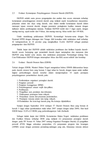 2.5 Evaluasi Kemampuan Penyelenggaraan Otonomi Daerah (EKPOD). 
EKPOD adalah suatu proses pengumpulan dan analisis data secara sistematis terhadap 
kemampuan penyelenggaraan otonomi daerah yang meliputi aspek kesejahteraan masyarakat, 
pelayanan umum dan daya saing daerah, atau dalam menilai kemampuan daerah dalam 
mencapai tujuan otonomi daerah, dengan parameter peningkatan kualitas manusia dengan 
indikator indeks pembangunan manusia. Penilaian EKPOD terdiri dari 3 (tiga) aspek, dengan 
masing-masing aspek terdiri dari 9 fokus, dan masing-masing fokus terdiri dari 199 IKK. 
Untuk mendukung pelaksanaan EKPOD, Kemendagri bersama-sama dengan Tim 
Nasional EPPD dengan dukungan dari Tenaga Ahli konsultan telah melakukan studi terhadap 
42 kabupaten/kota di 10 provinsi yang menghasilkan Toolkit EKPOD sebagai panduan 
pengumpulan data EKPOD. 
Tindak lanjut dari EKPOD adalah melakukan pembinaan dan fasilitasi kepada daerah-daerah 
secara berjenjang agar pemerintah daerah dapat menyiapkan dan menyusun data 
EKPOD yang handal serta akurat, dan melakukan penyusunan Permendagri tentang Tata 
Cara Pelaksanaan EKPOD dengan menerapkan fokus dan IKK secara selektif dan bertahap. 
2.6 Evaluasi Daerah Otonom Baru (EDOB) 
Terkait dengan EDOB, Menteri Dalam Negeri mengatakan bahwa EDOB dilaksanakan hanya 
pada daerah otonom baru yang berusia 3 (tiga) tahun ke bawah, dengan tujuan untuk melihat 
tingkat perkembangan daerah tersebut dalam mempersiapkan 10 aspek persiapan 
penyelenggaraan pemerintahan daerah, yaitu: 
1. Pembentukan organisasi perangkat daerah. 
2. Pengisian personil . 
3. Pengisian keanggotaan DPRD. 
4. Penyelenggaraan urusan wajib dan pilihan. 
5. Pembiayaan. 
6. Pengalihan aset, peralatan dan dokumen. 
7. Pelaksanaan penetapan batas wilayah. 
8. Penyediaan sarana dan prasarana pemerintahan. 
9. Penyiapan rencana umum tata ruang wilayah. 
10.Pemindahan ibu kota bagi daerah yang ibu kotanya dipindahkan. 
Sampai dengan September 2010 terdapat 57 Daerah Otonom Baru yang berusia di 
bawah 3 (tiga) tahun (pembentukan mulai tahun 2007 sampai dengan tahun 2009). Dari hasil 
EDOB hanya 22,8% (13 DOB) yang perkembangannya baik (berhasil). 
Sebagai tindak lanjut dari EDOB, Kementerian Dalam Negeri melakukan pembinaan 
dan Fasilitasi Khusus terhadap DOB yang meliputi: (1) penyususnan perangkat daerah 
dengan pada PP Nomor 41 Tahun 2007 tentang Organisasi Perangkat Daerah, (2) pengalihan 
personil (P3D) hingga selesainya penyerahan, (3) penyusunan program dan keuangan 
(APBD) sesuai dengan peraturan perundang-undangan yang ada, khususnya rencana alokasi 
 