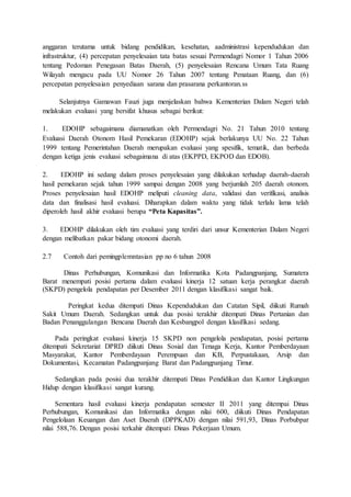 anggaran terutama untuk bidang pendidikan, kesehatan, aadministrasi kependudukan dan 
infrastruktur, (4) percepatan penyelesaian tata batas sesuai Permendagri Nomor 1 Tahun 2006 
tentang Pedoman Penegasan Batas Daerah, (5) penyelesaian Rencana Umum Tata Ruang 
Wilayah mengacu pada UU Nomor 26 Tahun 2007 tentang Penataan Ruang, dan (6) 
percepatan penyelesaian penyediaan sarana dan prasarana perkantoran.ss 
Selanjutnya Gamawan Fauzi juga menjelaskan bahwa Kementerian Dalam Negeri telah 
melakukan evaluasi yang bersifat khusus sebagai berikut: 
1. EDOHP sebagaimana diamanatkan oleh Permendagri No. 21 Tahun 2010 tentang 
Evaluasi Daerah Otonom Hasil Pemekaran (EDOHP) sejak berlakunya UU No. 22 Tahun 
1999 tentang Pemerintahan Daerah merupakan evaluasi yang spesifik, tematik, dan berbeda 
dengan ketiga jenis evaluasi sebagaimana di atas (EKPPD, EKPOD dan EDOB). 
2. EDOHP ini sedang dalam proses penyelesaian yang dilakukan terhadap daerah-daerah 
hasil pemekaran sejak tahun 1999 sampai dengan 2008 yang berjumlah 205 daerah otonom. 
Proses penyelesaian hasil EDOHP meliputi cleaning data, validasi dan verifikasi, analisis 
data dan finalisasi hasil evaluasi. Diharapkan dalam waktu yang tidak terlalu lama telah 
diperoleh hasil akhir evaluasi berupa “Peta Kapasitas”. 
3. EDOHP dilakukan oleh tim evaluasi yang terdiri dari unsur Kementerian Dalam Negeri 
dengan melibatkan pakar bidang otonomi daerah. 
2.7 Contoh dari pemingplemntasian pp no 6 tahun 2008 
Dinas Perhubungan, Komunikasi dan Informatika Kota Padangpanjang, Sumatera 
Barat menempati posisi pertama dalam evaluasi kinerja 12 satuan kerja perangkat daerah 
(SKPD) pengelola pendapatan per Desember 2011 dengan klasifikasi sangat baik. 
Peringkat kedua ditempati Dinas Kependudukan dan Catatan Sipil, diikuti Rumah 
Sakit Umum Daerah. Sedangkan untuk dua posisi terakhir ditempati Dinas Pertanian dan 
Badan Penanggulangan Bencana Daerah dan Kesbangpol dengan klasifikasi sedang. 
Pada peringkat evaluasi kinerja 15 SKPD non pengelola pendapatan, posisi pertama 
ditempati Sekretariat DPRD diikuti Dinas Sosial dan Tenaga Kerja, Kantor Pemberdayaan 
Masyarakat, Kantor Pemberdayaan Perempuan dan KB, Perpustakaan, Arsip dan 
Dokumentasi, Kecamatan Padangpanjang Barat dan Padangpanjang Timur. 
Sedangkan pada posisi dua terakhir ditempati Dinas Pendidikan dan Kantor Lingkungan 
Hidup dengan klasifikasi sangat kurang. 
Sementara hasil evaluasi kinerja pendapatan semester II 2011 yang ditempai Dinas 
Perhubungan, Komunikasi dan Informatika dengan nilai 600, diikuti Dinas Pendapatan 
Pengelolaan Keuangan dan Aset Daerah (DPPKAD) dengan nilai 591,93, Dinas Porbubpar 
nilai 588,76. Dengan posisi terkahir ditempati Dinas Pekerjaan Umum. 
 