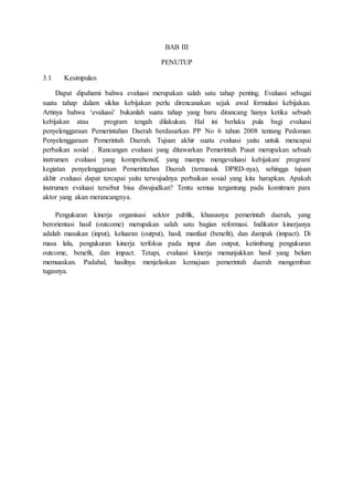 BAB III 
PENUTUP 
3.1 Kesimpulan 
Dapat dipahami bahwa evaluasi merupakan salah satu tahap penting. Evaluasi sebagai 
suatu tahap dalam siklus kebijakan perlu direncanakan sejak awal formulasi kebijakan. 
Artinya bahwa ‘evaluasi’ bukanlah suatu tahap yang baru dirancang hanya ketika sebuah 
kebijakan atau program tengah dilakukan. Hal ini berlaku pula bagi evaluasi 
penyelenggaraan Pemerintahan Daerah berdasarkan PP No 6 tahun 2008 tentang Pedoman 
Penyelenggaraan Pemerintah Daerah. Tujuan akhir suatu evaluasi yaitu untuk mencapai 
perbaikan sosial . Rancangan evaluasi yang ditawarkan Pemerintah Pusat merupakan sebuah 
instrumen evaluasi yang komprehensif, yang mampu mengevaluasi kebijakan/ program/ 
kegiatan penyelenggaraan Pemerintahan Daerah (termasuk DPRD-nya), sehingga tujuan 
akhir evaluasi dapat tercapai yaitu terwujudnya perbaikan sosial yang kita harapkan. Apakah 
instrumen evaluasi tersebut bisa diwujudkan? Tentu semua tergantung pada komitmen para 
aktor yang akan merancangnya. 
Pengukuran kinerja organisasi sektor publik, khususnya pemerintah daerah, yang 
berorientasi hasil (outcome) merupakan salah satu bagian reformasi. Indikator kinerjanya 
adalah masukan (input), keluaran (output), hasil, manfaat (benefit), dan dampak (impact). Di 
masa lalu, pengukuran kinerja terfokus pada input dan output, ketimbang pengukuran 
outcome, benefit, dan impact. Tetapi, evaluasi kinerja menunjukkan hasil yang belum 
memuaskan. Padahal, hasilnya menjelaskan kemajuan pemerintah daerah mengemban 
tugasnya. 
 