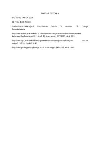 DAFTAR PUSTAKA 
UU NO 32 TAHUN 2004 
PP NO 6 TAHUN 2008 
Soejito,Irawan.1984.Sejarah Pemerintahan Daerah Di Indonesia. PT. Pradnya 
Paramita.Jakarta 
http://www.setkab.go.id/artikel-4287-hasil-evaluasi-kinerja-pemerintahan-daerah-provinsi-kabupaten- 
dan-kota-tahun-2011.html. Di akses tanggal 18/9/2013 pukul 10.35 
http://www.dpd.go.id/artikel-kinerja-pemerintah-daerah-menjelaskan-kemajuan diakses 
tanggal 18/9/2013 pukul 10.46 
http://www.padangpanjangkota.go.id di akses tanggal 18/9/2013 pukul 15.40 
