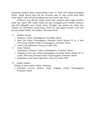 sebagaimana dimaksud dalam Undang-Undang Nomor 32 Tahun 2004 tentang Pemerintahan 
Daerah. Apabila daearah diberi hak dan wewenang untuk itu, tugas tersebut dapat timbul 
karena inisiatif sendiri dari alat perlengkapannya,yang disebut tugas bebas. 
Kebebasan yang diberikan kepada daerah untuk mengurusi rumah tangga daerahnya 
sendiri agar daerah lebih mampu mandiri dan juga bertanggung jawab terhadap kebebasan 
yang telah dilimpahkan pusat kepada daerah. Daerahlah yang mengerti dan paham akan 
kekuatan dan kelemahannya masing-masing, Daerah lah yang mampu merespon secara baik 
apa yang menjadi tuntutan dan keinginan dari masyarakatnya. 
. 
1.2 Rumusan Masalah 
1. Pentingnya Evaluasi Penyelenggaraan Pemerintah Daerah 
2. Dasar dari Evaluasi Penyelenggaraan Pemerintah Daerah Menurut PP no 6 tahun 
2008 tentang Pedoman Evaluasi Penyelenggaraan Pemerintah Daerah 
3. Contoh kasus implementasi dari pp no 6 tahun 2008 
1.3 Tujuan Penulisan 
1Menjelaskan Pentingnya Evaluasi Penyelenggaraan Pemerintah Daerah 
2. Menjelaskan Dasar dari Evaluasi Penyelenggaraan Pemerintah Daerah Menurut PP no 
6 tahun 2008 tentang Pedoman Evaluasi Penyelenggaraan Pemerintah Daerah 
3. Menaparkan contoh adanya implementasi dari pp no 6 tahun 2008 
1.4 Manfaat Penulisan 
Makalah ini akan memberi manfaat, diantaranya: 
1. Menambah wawasan pembaca tentang Pentingnya Evaluasi Penyelenggaraan 
Pemerintah Daerah 
 