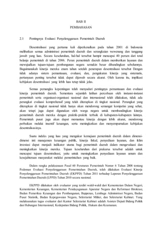 BAB II 
PEMBAHASAN 
2.1 Pentingnya Evaluasi Penyelenggaraan Pemerintah Daerah 
Desentralisasi yang pertama kali diperkenalkan pada tahun 2001 di Indonesia 
melibatkan semua administrasi pemerintah daerah dan serangkaian wewenang dan tanggung 
jawab yang luas. Secara keseluruhan, hal-hal tersebut hampir mencapai 40 persen dari total 
belanja pemerintah di tahun 2006. Peran pemerintah daerah dalam memberikan layanan dan 
mewujudkan tujuan-tujuan pembangunan negara semakin besar dibandingkan sebelumnya. 
Bagaimanakah kinerja mereka enam tahun setelah penerapan desentralisasi tersebut Dengan 
tidak adanya sistem pemantauan, evaluasi, dan, pengukuran kinerja yang sistematis, 
pertanyaan penting tersebut tidak dapat dijawab secara akurat. Oleh karena itu, implikasi 
kebijakan desentralisasi yang lebih luas tetap tidak jelas. 
Semua pemangku kepentingan telah menyadari pentingnya pemantauan dan evaluasi 
kinerja pemerintah daerah. Sementara sejumlah latihan percobaan oleh instansi-instansi 
pemerintah serta organisasi-organisasi nasional dan internasional telah dilakukan, tidak ada 
perangkat evaluasi komprehensif yang telah diterapkan di tingkat nasional. Perangkat yang 
diterapkan di tingkat nasional tidak hanya akan mendorong semangat kompetisi yang sehat, 
akan tetapi juga dapat digunakan oleh warga negara untuk membandingkan kinerja 
pemerintah daerah mereka dengan praktik-praktik terbaik di kabupaten-kabupaten lainnya. 
Pemerintah pusat juga akan dapat memantau kinerja dengan lebih akurat, mendorong 
perbaikan melalui insentif keuangan, serta meningkatkan dan menyempurnakan kebijakan 
desentralisasinya. 
Suatu indeks yang luas yang mengukur kemajuan pemerintah daerah dalam dimensi-dimensi 
inti manajemen keuangan publik, kinerja fiskal, penyediaan layanan, dan iklim 
investasi dapat menjadi indikator utama bagi pemerintah daerah dalam mengevaluasi dan 
meningkatkan kinerja mereka. Tujuan keseluruhan dari prakarsa tersebut adalah untuk 
mencapai tujuan desentralisasi, yaitu untuk meningkatkan penyediaan layanan umum dan 
kesejahteraan masyarakat melalui pemerintahan yang baik. 
Dalam rangka pelaksanaan Pasal 60 Peraturan Pemerintah Nomor 6 Tahun 2008 tentang 
Pedoman Evaluasi Penyelenggaraan Pemerintahan Daerah, telah dilakukan Evaluasi Kinerja 
Penyelenggaraan Pemerintahan Daerah (EKPPD) Tahun 2011 terhadap Laporan Penyelenggaraan 
Pemerintahan Daerah (LPPD) Tahun 2010 secara nasional. 
EKPPD dilakukan oleh evaluator yang terdiri wakil-wakil dari Kementerian Dalam Negeri, 
Kementerian Keuangan, Kementerian Pendayagunaan Aparatur Negara dan Reformasi Birokrasi, 
Badan Pemeriksa Keuangan dan Pembangunan, Bappenas, Lembaga Administrasi Negara, Badan 
Pusat Statistik, Badan Kepegawaian Negara, Sekretariat Militer, dan Sekretariat Kabinet. Yang 
melaksanakan tugas evaluator dari Kantor Sekretariat Kabinet adalah Asisten Deputi Bidang Politik 
dan Hubungan Internasional, Kedeputian Bidang Politik, Hukum dan Keamanan. 
 