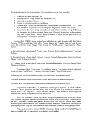 Proses pelaksanaan evaluasi menggunakan sistem pengukuran kinerja yang mencakup: 
1. Indikator Kunci Keberhasilan (IKK); 
2. Pengumpulan data kinerja Provinsi dan Kabupaten/Kota; 
3. Metodologi pengukuran kinerja; 
4. Analisis, pembobotan, dan interpretasi kinerja; 
5. Penilaian Desk Evaluation berdasarkan data capaian kinerja yang dimuat dalam LPPD Tahun 
2010, dilanjutkan dengan verifikasi dan dilengkapi dengan cara common sense survey; 
6. Status kinerja dan skore masing-masing disusun berdasarkan total indeks kinerja 33 Provinsi, 
346 Kabupaten dan 86 Kota termasuk diantaranya 103 daerah otonom baru hasil pemekaran 
yang telah berusia diatas 3 sampai dengan di bawah 10 tahun dan/atau yang telah wajib 
menyampaikan LPPD kepada pemerintah. 
Laporan Hasil EKPPD secara nasional yang dilakukan dan telah disepakati oleh Tim Teknis 
Nasional EPPD, menghasilkan Total Indeks Prestasi Kinerja dan Peringkat Kinerja Pemda dengan 
status dikelompokkan Sangat Tinggi, Tinggi, Sedang dan Rendah, dengan pengelompokkan sebagai 
berikut: 
a. Peringkat kinerja seluruh daerah Provinsi secara Nasional dikelompokkan berprestasi Tinggi dan 
Sedang; 
b. Peringkat kinerja seluruh daerah Kabupaten secara Nasional dikelompokkan berprestasi Sangat 
Tinggi, Tinggi, Sedang dan Rendah; 
c. Peringkat kinerja seluruh daerah kota secara Nasional dikelompokkan berprestasi Sangat Tinggi, 
Tinggi, dan Sedang; 
Berdasarkan Hasil Evaluasi dan Pemeringkatan Kinerja Pemerintahan Daerah dimaksud, 
sesuai ketentuan Pasal 27 ayat 4 Peraturan Pemerintah Nomor 6 Tahun 2008 ditetapkan: 
1) Tiga provinsi yang berprestasi terbaik dalam penyelenggaraan pemerintahan daerah; 
2) Sepuluh kabupaten yang berprestasi terbaik dalam penyelenggaraan pemerintahan daerah; 
3) Sepuluh Kota yang berprestasi terbaik dalam penyelenggaraan pemerintahan daerah. 
Pengumuman hasil Evaluasi Tim, diumumkan pada tanggal 25 April 2012 di Jakarta, di Hotel 
Borobudur. Acara peringatan tersebut dibuka oleh Wakil Presiden yang memberikan sambutan 
dengan tema “Kita Tingkatkan Kualitas Otonomi Daerah Untuk Efektifitas Penyelenggaraan 
Pemerintahan Daerah Menuju Kesejahteraan Masyarakat”. 
Disisi lain Pemerintah Daerah juga dituntut mampu menemukan sarana-sarana atau sumber 
daya alternatif yang dapat digunakan untuk memenuhi harapan para stakeholdernya. Melihat tuntutan 
ini maka Pemerintah Daerah perlu menata kembali peran dan fungsinya melalui model siklus 
kebijakan yang lebih berorientasi pada kepekaan terhadap lingkungan (environment sensibility) dan 
pertanggungjawaban yang kuat terhadap kepada siapa kebijakan tersebut akan pertanggungjawabkan. 
Wujud good governance menurut UNDP sebagaimana dikutip oleh LAN-BPKP (2000) dapat 
dicermati melalui pola penyelenggaraan pemerintahan yang bercirikan: 
 