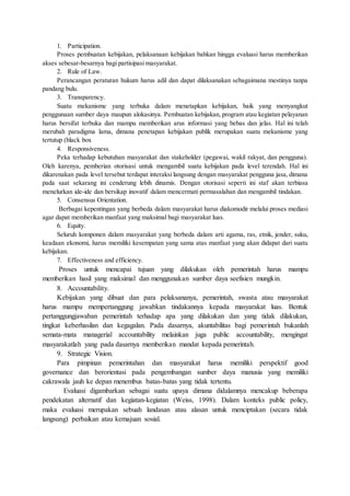 1. Participation. 
Proses pembuatan kebijakan, pelaksanaan kebijakan bahkan hingga evaluasi harus memberikan 
akses sebesar-besarnya bagi partisipasi masyarakat. 
2. Rule of Law. 
Perancangan peraturan hukum harus adil dan dapat dilaksanakan sebagaimana mestinya tanpa 
pandang bulu. 
3. Transparency. 
Suatu mekanisme yang terbuka dalam menetapkan kebijakan, baik yang menyangkut 
penggunaan sumber daya maupun alokasinya. Pembuatan kebijakan, program atau kegiatan pelayanan 
harus bersifat terbuka dan mampu memberikan arus informasi yang bebas dan jelas. Hal ini telah 
merubah paradigma lama, dimana penetapan kebijakan publik merupakan suatu mekanisme yang 
tertutup (black box 
4. Responsiveness. 
Peka terhadap kebutuhan masyarakat dan stakeholder (pegawai, wakil rakyat, dan pengguna). 
Oleh karenya, pemberian otorisasi untuk mengambil suatu kebijakan pada level terendah. Hal ini 
dikarenakan pada level tersebut terdapat interaksi langsung dengan masyarakat pengguna jasa, dimana 
pada saat sekarang ini cenderung lebih dinamis. Dengan otorisasi seperti ini staf akan terbiasa 
menelurkan ide-ide dan bersikap inovatif dalam mencermati permasalahan dan mengambil tindakan. 
5. Consensus Orientation. 
Berbagai kepentingan yang berbeda dalam masyarakat harus diakomodir melalui proses mediasi 
agar dapat memberikan manfaat yang maksimal bagi masyarakat luas. 
6. Equity. 
Seluruh komponen dalam masyarakat yang berbeda dalam arti agama, ras, etnik, jender, suku, 
keadaan ekonomi, harus memiliki kesempatan yang sama atas manfaat yang akan didapat dari suatu 
kebijakan. 
7. Effectiveness and efficiency. 
Proses untuk mencapai tujuan yang dilakukan oleh pemerintah harus mampu 
memberikan hasil yang maksimal dan menggunakan sumber daya seefisien mungkin. 
8. Accountability. 
Kebijakan yang dibuat dan para pelaksananya, pemerintah, swasta atau masyarakat 
harus mampu mempertanggung jawabkan tindakannya kepada masyarakat luas. Bentuk 
pertanggungjawaban pemerintah terhadap apa yang dilakukan dan yang tidak dilakukan, 
tingkat keberhasilan dan kegagalan. Pada dasarnya, akuntabilitas bagi pemerintah bukanlah 
semata-mata managerial accountability melainkan juga public accountability, mengingat 
masyarakatlah yang pada dasarnya memberikan mandat kepada pemerintah. 
9. Strategic Vision. 
Para pimpinan pemerintahan dan masyarakat harus memiliki perspektif good 
governance dan berorientasi pada pengembangan sumber daya manusia yang memiliki 
cakrawala jauh ke depan menembus batas-batas yang tidak tertentu. 
Evaluasi digambarkan sebagai suatu upaya dimana didalamnya mencakup beberapa 
pendekatan alternatif dan kegiatan-kegiatan (Weiss, 1998). Dalam konteks public policy, 
maka evaluasi merupakan sebuah landasan atau alasan untuk menciptakan (secara tidak 
langsung) perbaikan atau kemajuan sosial. 
 
