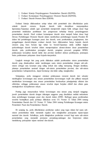 1. Evaluasi Kinerja Penyelenggaraan Pemerintahan Daerah (EKPPD), 
2. Evaluasi Kemampuan Penyelenggaraan Otonomi Daerah (EKPOD), 
3. Evaluasi Daerah Otonom Baru (EDOB). 
Evaluasi kinerja dilaksanakan setiap tahun oleh pemerintah dan diberlakukan pada 
seluruh daerah otonom. Kepala daerah telah diwajibkan menyampaikan 
laporannya.Tujuannya adalah agar pemerintah memperoleh umpan balik sebagai dasar bagi 
pemerintah melakukan pembinaan dan pengawasan terhadap kinerja penyelenggaraan 
pemerintahan daerah. Hasil evaluasi kemampuan daerah akan menjadi bahan dasar bagi 
Dewan Pertimbangan Otonomi Daerah dalam memberikan pertimbangan kepada Presiden RI 
dalam hal perimbangan keuangan pusat dan daerah, serta pembentukan, penghapusan, dan 
penggabungan daerah.Adapun evaluasi daerah baru dilaksanakan hanya kepada daerah 
otonom yang baru berusia tiga tahun ke bawah.Tujuannya untuk melihat tingkat 
perkembangan daerah tersebut dalam mempersiapkan elemen-elemen dasar pemerintahan 
daerah, yaitu pembentukan perangkat daerah, pengisian personel, pengisian DPRD, 
pelaksanaan kewajiban daerah induk dan provinsi memberi alokasi pembiayaan, penetapan 
batas, pelaksanaan pelayanan dasar kepada masyarakat. 
Langkah strategis lain yang perlu dilakukan adalah pembenahan sistem pemerintahan 
daerah yang dimaksudkan untuk membangun suatu sistem pemerintahan dengan sub-sub-sistem 
sebagai satu kesatuan yang saling terkait dan saling menopang. Dengan demikian, 
jalannya pemerintahan nasional dengan sub-sistem pemerintahan provinsi, dan sub-sistem 
pemerintahan kabupaten/kota, dapat bersinergi dan tidak saling menghambat. 
Selanjutnya, perlu menggeser orientasi pelaksanaan otonomi daerah dari sekadar 
membagikan kewenangan atau urusan pemerintahan (kewenangan wajib dan pilihan) menjadi 
memberikan kewenangan atau urusan pemerintahan berdasarkan prinsipprinsip efisiensi dan 
efektivitas sehingga pelaksanaan urusan tersebut dapat berjalan efektif dan efisien guna 
meningkatkan kesejahteraan rakyat. 
Penting juga menyerasikan beban kewenangan atau urusan yang menjadi tanggung-jawab 
pemerintahan daerah dengan dukungan anggaran yang disediakan melalui mekanisme 
dana perimbangan keuangan pusat dan daerah dalam APBN. Berbagai upaya pembenahan 
tersebut berimplikasi pada perlunya dilakukan revisi UU Nomor 32 Tahun 2004 tentang 
Pemerintahan Daerah dan UU Nomor 33 Tahun 2004 tentang Perimbangan Keuangan antara 
Pemerintah Pusat dan Pemerintahan Daerah. 
Di samping itu, perlu diberlakukan pemberian sanksi yang tegas dalam hal suatu sub-sistem 
pemerintahan tidak mematuhi regulasi dan menghambat pencapaian tujuan-tujuan 
nasional dan daerah. Sebaliknya, perlu ditingkatkan pemberian reward bagi suatu sub-sistem 
pemerintahan yang mematuhi peraturan perundang-undangan dan berprestasi dalam 
mendukung pencapaian tujuan nasional dan daerah. 
 