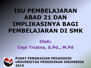 ISU PEMBELAJARAN
ABAD 21 DAN
IMPLIKASINYA BAGI
PEMBELAJARAN DI SMK
Oleh:
Cepi Triatna, S.Pd., M.Pd
PUSAT PENGKAJIAN PEDAGOGIK
UNIVERSITAS PENDIDIKAN INDONESIA
2010
 