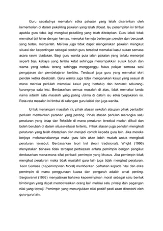 Guru sepatutnya mematuhi etika pakaian yang telah disarankan oleh
kementerian di dalam pekeliling pakaian yang telah dibuat. Isu penampilan ini timbul
apabila guru tidak lagi mengikut pekeliling yang telah ditetapkan. Guru lelaki tidak
memakai tali leher dengan kemas, memakai kemeja berlengan pendek dan bercorak
yang terlalu menyerlah. Mereka juga tidak dapat mengenakan pakaian mengikut
situasi dan kepentingan sebagai contoh guru tersebut memakai kasut sukan semasa
acara rasmi diadakan. Bagi guru wanita pula ialah pakaian yang terlalu menonjol
seperti baju kebaya yang terlalu ketat sehingga menampakkan susuk tubuh dan
warna yang terlalu terang sehingga mengganggu fokus pelajar semasa sesi
pengajaran dan pembelajaran berlaku. Terdapat juga guru yang memakai skirt
pendek ketika disekolah. Guru wanita juga tidak mengenakan kasut yang sesuai di
mana mereka perlulah memakai kasut yang bertutup dan bertumit sekurangkurangnya satu inci. Berdasarkan semua masalah di atas, tidak memakai tanda
nama adalah satu masalah yang paling utama di dalam isu etika berpakaian ini.
Rata-rata masalah ini timbul di kalangan guru lelaki dan juga wanita.
Untuk menangani masalah ini, pihak atasan sekolah ataupun pihak pentadbir
perlulah memainkan peranan yang penting. Pihak atasan perlulah merangka satu
peraturan yang tetap dan fleksible di mana peraturan tersebut mudah diikuti dan
boleh berubah di dalam situasi-situasi tertentu. Pihak atasan juga perlulah mengikuti
peraturan yang telah ditetapkan dan menjadi contoh kepada guru lain. Jika mereka
berjaya melaksanakannya maka guru lain akan lebih mudah untuk mengikuti
peraturan tersebut. Berdasarkan teori tret (teori tradisional), Wright (1996)
menyatakan bahawa tidak terdapat perbezaan antara pemimpin dengan pengikut
derdasarkan mana-mana sifat peribadi pemimpin yang khusus. Jika pemimpin tidak
mengikut peraturan maka tidak mustahil guru lain juga tidak mengikut peraturan.
Teori Semasa (Kepemimpinan Moral) memberikan perhatian kepada nilai dan etika
pemimpin di mana penggunaan kuasa dan pengaruh adalah amat penting.
Sergiovanni (1992) menyatakan bahawa kepemimpinan moral sebagai satu bentuk
bimbingan yang dapat memotivasikan orang lain melalui satu prinsip dan pegangan
nilai yang terpuji. Pemimpin yang menunjukkan nilai positif pasti akan dicontohi oleh
guru-guru lain.

 