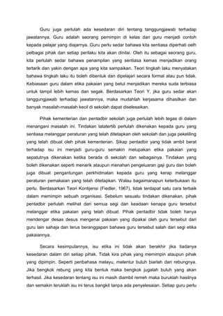Guru juga perlulah ada kesedaran diri tentang tanggungjawab terhadap
jawatannya. Guru adalah seorang pemimpin di kelas dan guru menjadi contoh
kepada pelajar yang diajarnya. Guru perlu sedar bahawa kita sentiasa diperhati oelh
pelbagai pihak dan setiap perilaku kita akan dinilai. Oleh itu sebagai seorang guru,
kita perlulah sedar bahawa penampilan yang sentiasa kemas menjadikan orang
tertarik dan yakin dengan apa yang kita sampaikan. Teori tingkah laku menyatakan
bahawa tingkah laku itu boleh dibentuk dan dipelajari secara formal atau pun tidak.
Kebiasaan guru dalam etika pakaian yang betul menjadikan mereka suda terbiasa
untuk tampil lebih kemas dan segak. Berdasarkan Teori Y, jika guru sedar akan
tanggungjawab terhadap jawatannya, maka mudahlah kerjasama dihasilkan dan
banyak masalah-masalah kecil di sekolah dapat diselesaikan.
Pihak kementerian dan pentadbir sekolah juga perlulah lebih tegas di dalam
menangani masalah ini. Tindakan tatatertib perlulah dikenakan kepada guru yang
sentiasa melanggar peraturan yang telah ditetapkan oleh sekolah dan juga pekeliling
yang telah dibuat oleh pihak kementerian. Sikap pentadbir yang tidak ambil berat
terhadap isu ini menjadi guru-guru semakin melupakan etika pakaian yang
sepatutnya dikenakan ketika berada di sekolah dan sebagainya. Tindakan yang
boleh dikenakan seperti menarik ataupun menahan pengeluaran gaji guru dan boleh
juga dibuat pengantungan perkhidmatan kepada guru yang kerap melanggar
peraturan pemakaian yang telah ditetapkan. Walau bagaimanapun keterbukaan itu
perlu. Berdasarkan Teori Kontijensi (Fiedler, 1967), tidak terdapat satu cara terbaik
dalam memimpin sebuah organisasi. Sebelum sesuatu tindakan dikenakan, pihak
pentadbir perlulah melihat dari semua segi dan keadaan kenapa guru tersebut
melanggar etika pakaian yang telah dibuat. Pihak pentadbir tidak boleh hanya
mendengar desas desus mengenai pakaian yang dipakai oleh guru tersebut dari
guru lain sahaja dan terus beranggapan bahawa guru tersebut salah dari segi etika
pakaiannya.
Secara kesimpulannya, isu etika ini tidak akan berakhir jika tiadanya
kesedaran dalam diri setiap pihak. Tidak kira pihak yang memimpin ataupun pihak
yang dipimpin. Seperti peribahasa melayu, melentur buluh biarlah dari rebungnya.
Jika bengkok rebung yang kita bentuk maka bengkok jugalah buluh yang akan
terhasil. Jika kesedaran tentang isu ini masih diambil remeh maka buruklah hasilnya
dan semakin teruklah isu ini terus bangkit tanpa ada penyelesaian. Setiap guru perlu

 