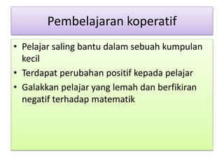 Pembelajaran koperatif
• Pelajar saling bantu dalam sebuah kumpulan
kecil
• Terdapat perubahan positif kepada pelajar
• Galakkan pelajar yang lemah dan berfikiran
negatif terhadap matematik
 