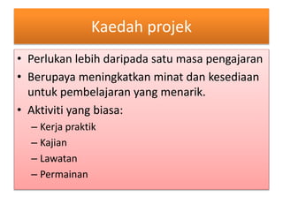 Kaedah projek
• Perlukan lebih daripada satu masa pengajaran
• Berupaya meningkatkan minat dan kesediaan
untuk pembelajaran yang menarik.
• Aktiviti yang biasa:
– Kerja praktik
– Kajian
– Lawatan
– Permainan
 