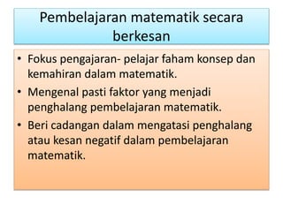 Pembelajaran matematik secara
berkesan
• Fokus pengajaran- pelajar faham konsep dan
kemahiran dalam matematik.
• Mengenal pasti faktor yang menjadi
penghalang pembelajaran matematik.
• Beri cadangan dalam mengatasi penghalang
atau kesan negatif dalam pembelajaran
matematik.
 