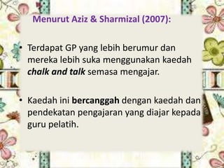 Menurut Aziz & Sharmizal (2007):
• Terdapat GP yang lebih berumur dan
mereka lebih suka menggunakan kaedah
chalk and talk semasa mengajar.
• Kaedah ini bercanggah dengan kaedah dan
pendekatan pengajaran yang diajar kepada
guru pelatih.
 