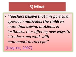 • “Teachers believe that this particular
approach motivates the children
more than solving problems in
textbooks, thus offering new ways to
introduce and work with
mathematical concepts”
(Lövgren, 2007).
3) Minat
 