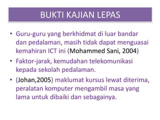 BUKTI KAJIAN LEPAS
• Guru-guru yang berkhidmat di luar bandar
dan pedalaman, masih tidak dapat menguasai
kemahiran ICT ini (Mohammed Sani, 2004)
• Faktor-jarak, kemudahan telekomunikasi
kepada sekolah pedalaman.
• (Johan,2005) maklumat kursus lewat diterima,
peralatan komputer mengambil masa yang
lama untuk dibaiki dan sebagainya.
 