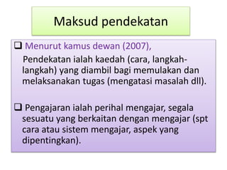 Maksud pendekatan
 Menurut kamus dewan (2007),
Pendekatan ialah kaedah (cara, langkah-
langkah) yang diambil bagi memulakan dan
melaksanakan tugas (mengatasi masalah dll).
 Pengajaran ialah perihal mengajar, segala
sesuatu yang berkaitan dengan mengajar (spt
cara atau sistem mengajar, aspek yang
dipentingkan).
 