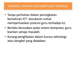 KURANG LATIHAN DAN BANTUAN TEKNIKAL
• Tanpa perhatian dalam peningkatan
kemahiran ICT- kesukaran untuk
memperluaskan potensi guru terhadap ict.
• Berlaku kerosakan pada sistem komputer, guru
biarkan sahaja masalah.
• Kurang penglibatan dalam kursus teknologi
atau bengkel yang diadakan.
 