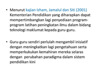 • Menurut kajian Izham, Jamalul dan Siti (2001)
Kementerian Pendidikan yang diharapkan dapat
mempertimbangkan lagi penyediaan program-
program latihan peningkatan ilmu dalam bidang
teknologi maklumat kepada guru-guru.
• Guru-guru sendiri perlulah mengambil inisiatif
dengan meningkatkan lagi pengetahuan serta
memperkukukan kemahiran mereka selaras
dengan perubahan paradigma dalam sistem
pendidikan kini
 