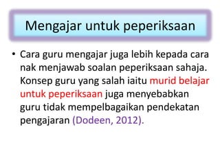 Mengajar untuk peperiksaan
• Cara guru mengajar juga lebih kepada cara
nak menjawab soalan peperiksaan sahaja.
Konsep guru yang salah iaitu murid belajar
untuk peperiksaan juga menyebabkan
guru tidak mempelbagaikan pendekatan
pengajaran (Dodeen, 2012).
 