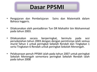 • Pengajaran dan Pembelajaran Sains dan Matematik dalam
Bahasa Inggeris.
• Dilaksanakan oleh pentadbiran Tun DR Mahathir bin Mohammad
pada tahun 2003.
• Dilaksanakan secara berperingkat, bermula pada sesi
persekolahan tahun 2003 dengan dengan perintisnya ialah semua
murid Tahun 1 untuk peringkat Sekolah Rendah dan Tingkatan 1
serta Tingkatan 6 Rendah untuk peringkat Sekolah Menengah.
• Pelaksanaan penuh PPSMI ialah pada tahun 2007 untuk peringkat
Sekolah Menengah sementara peringkat Sekolah Rendah ialah
pada tahun 2008
Dasar PPSMI
 