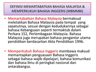 DEFINISI MEMARTABATKAN BAHASA MALAYSIA &
MEMPERKUKUH BAHASA INGGERIS (MBMMBI)
• Memartabatkan Bahasa Malaysia bermaksud
meletakkan Bahasa Malaysia pada tempat yang
sepatutnya, sesuai dengan kedudukannya sebagai
bahasa Kebangsaan seperti termaktub dalam
Perkara 152, Perlembagaan Malaysia. Bahasa
Malaysia juga merupakan bahasa pengantar utama
pendidikan berdasarkan Akta Pendidikan 1996.
• Memperkukuh Bahasa Inggeris membawa maksud
memantapkan penguasaan Bahasa Inggeris
sebagai bahasa wajib dipelajari, bahasa komunikasi
dan bahasa ilmu di peringkat nasional dan
antarabangsa.
 
