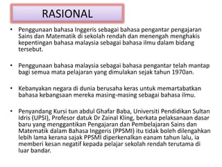 RASIONAL
• Penggunaan bahasa Inggeris sebagai bahasa pengantar pengajaran
Sains dan Matematik di sekolah rendah dan menengah menghakis
kepentingan bahasa malaysia sebagai bahasa ilmu dalam bidang
tersebut.
• Penggunaan bahasa malaysia sebagai bahasa pengantar telah mantap
bagi semua mata pelajaran yang dimulakan sejak tahun 1970an.
• Kebanyakan negara di dunia berusaha keras untuk memartabatkan
bahasa kebangsaan mereka masing-masing sebagai bahasa ilmu.
• Penyandang Kursi tun abdul Ghafar Baba, Universiti Pendidikan Sultan
Idris (UPSI), Profesor datuk Dr Zainal Kling, berkata pelaksanaan dasar
baru yang menggantikan Pengajaran dan Pembelajaran Sains dan
Matematik dalam Bahasa Inggeris (PPSMI) itu tidak boleh dilengahkan
lebih lama kerana sajak PPSMI diperkenalkan eanam tahun lalu, ia
memberi kesan negatif kepada pelajar sekolah rendah terutama di
luar bandar.
 